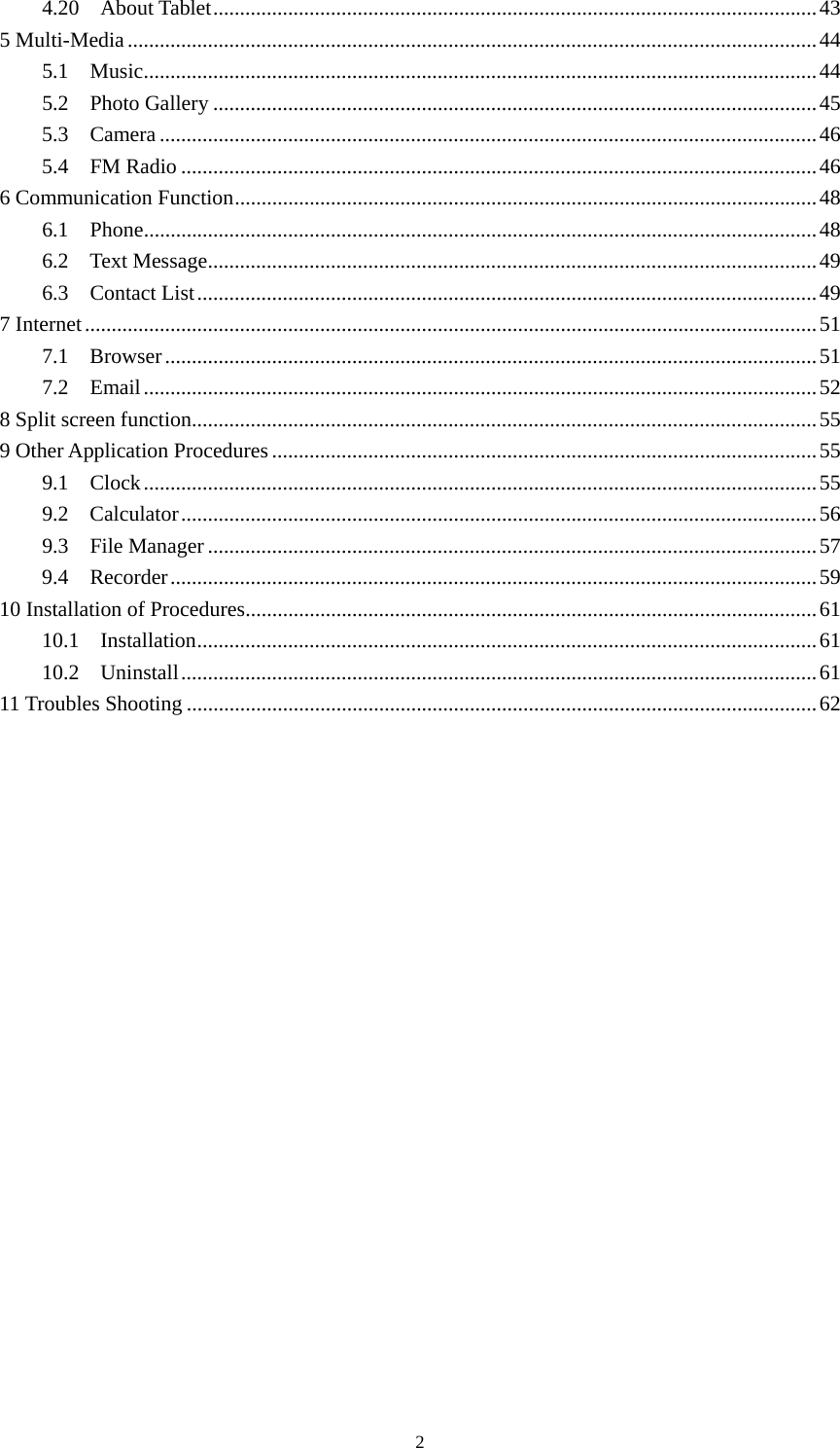     24.20  About Tablet ................................................................................................................. 43 5 Multi-Media ................................................................................................................................. 44 5.1  Music .............................................................................................................................. 44 5.2  Photo Gallery ................................................................................................................. 45 5.3  Camera ........................................................................................................................... 46 5.4  FM Radio ....................................................................................................................... 46 6 Communication Function ............................................................................................................. 48 6.1  Phone .............................................................................................................................. 48 6.2  Text Message .................................................................................................................. 49 6.3  Contact List .................................................................................................................... 49 7 Internet ......................................................................................................................................... 51 7.1  Browser .......................................................................................................................... 51 7.2  Email .............................................................................................................................. 52 8 Split screen function ..................................................................................................................... 55 9 Other Application Procedures ...................................................................................................... 55 9.1  Clock .............................................................................................................................. 55 9.2  Calculator ....................................................................................................................... 56 9.3  File Manager .................................................................................................................. 57 9.4  Recorder ......................................................................................................................... 59 10 Installation of Procedures ........................................................................................................... 61 10.1  Installation .................................................................................................................... 61 10.2  Uninstall ....................................................................................................................... 61 11 Troubles Shooting ...................................................................................................................... 62        