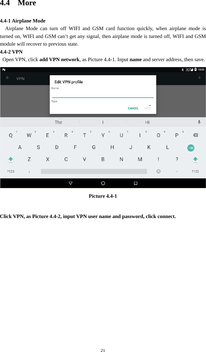     214.4  More  4.4-1 Airplane Mode   Airplane Mode can turn off WIFI and GSM card function quickly, when airplane mode is turned on, WIFI and GSM can’t get any signal, then airplane mode is turned off, WIFI and GSM module will recover to previous state. 4.4-2 VPN  Open VPN, click add VPN network, as Picture 4.4-1. Input name and server address, then save.  Picture 4.4-1  Click VPN, as Picture 4.4-2, input VPN user name and password, click connect. 