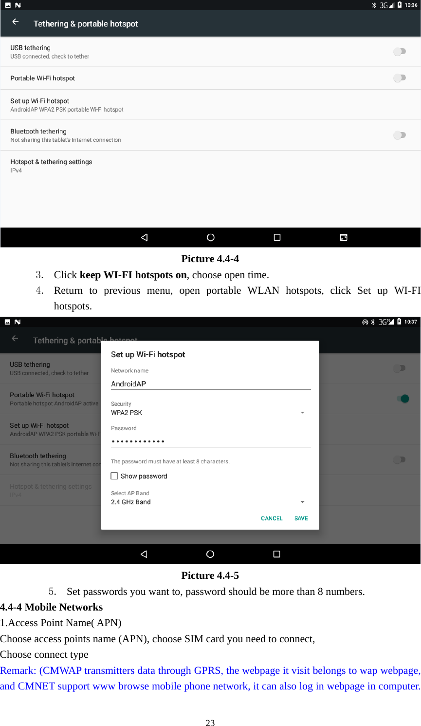     23 Picture 4.4-4 3. Click keep WI-FI hotspots on, choose open time. 4. Return to previous menu, open portable WLAN hotspots, click Set up WI-FI hotspots.  Picture 4.4-5 5. Set passwords you want to, password should be more than 8 numbers. 4.4-4 Mobile Networks   1.Access Point Name( APN) Choose access points name (APN), choose SIM card you need to connect, Choose connect type Remark: (CMWAP transmitters data through GPRS, the webpage it visit belongs to wap webpage, and CMNET support www browse mobile phone network, it can also log in webpage in computer. 