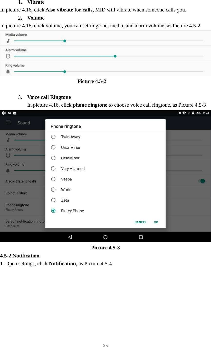     25                   1. Vibrate  In picture 4.16, click Also vibrate for calls, MID will vibrate when someone calls you. 2. Volume In picture 4.16, click volume, you can set ringtone, media, and alarm volume, as Picture 4.5-2                               Picture 4.5-2  3. Voice call Ringtone In picture 4.16, click phone ringtone to choose voice call ringtone, as Picture 4.5-3  Picture 4.5-3 4.5-2 Notification 1. Open settings, click Notification, as Picture 4.5-4 