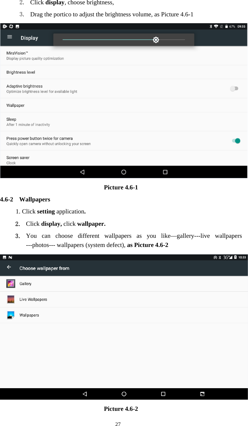    272. Click display, choose brightness,   3. Drag the portico to adjust the brightness volume, as Picture 4.6-1  Picture 4.6-1 4.6-2 Wallpapers 1. Click setting application. 2. Click display, click wallpaper. 3. You can choose different wallpapers as you like—gallery---live wallpapers ---photos--- wallpapers (system defect), as Picture 4.6-2  Picture 4.6-2 