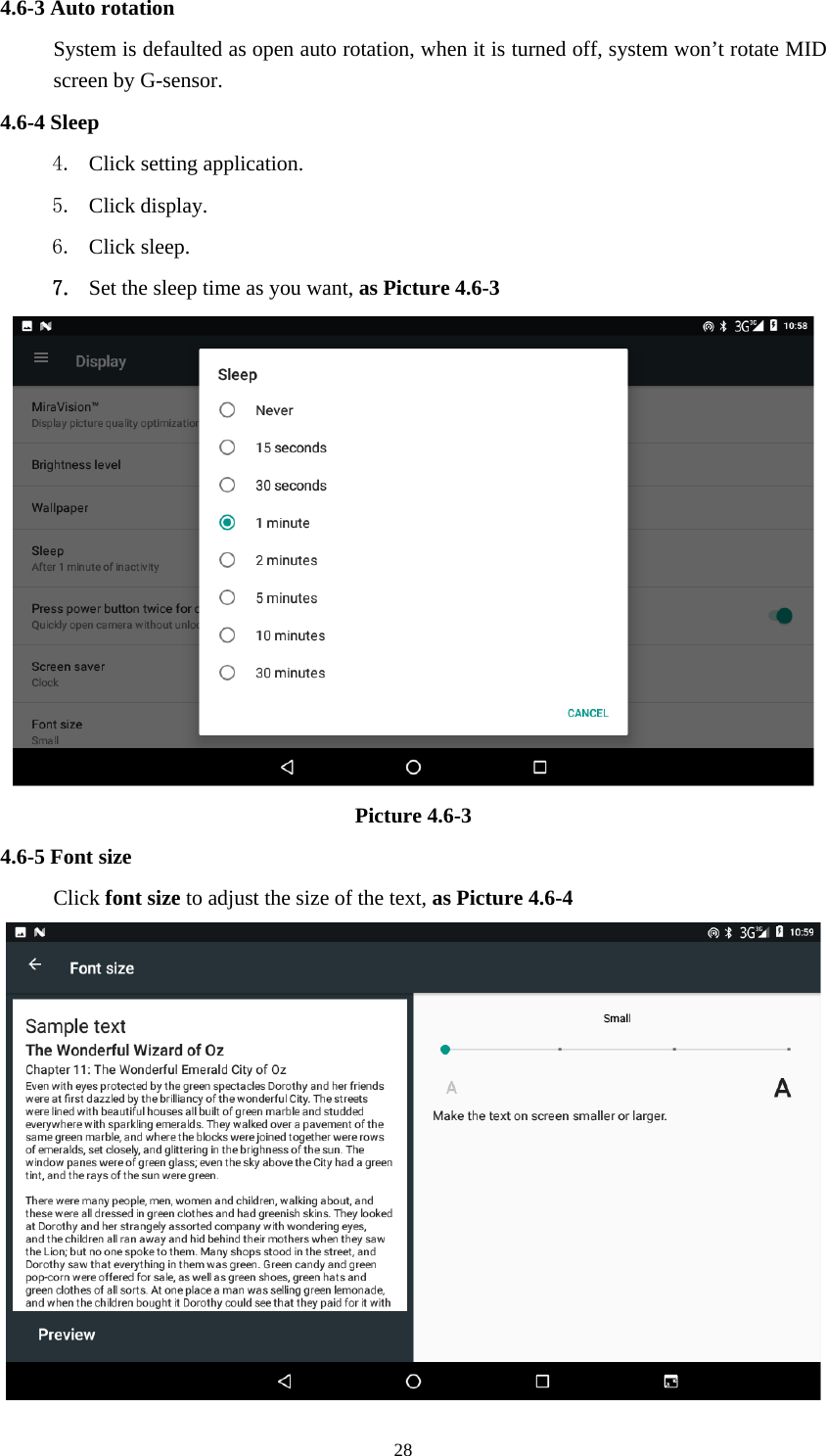     284.6-3 Auto rotation System is defaulted as open auto rotation, when it is turned off, system won’t rotate MID screen by G-sensor. 4.6-4 Sleep 4. Click setting application. 5. Click display. 6. Click sleep. 7. Set the sleep time as you want, as Picture 4.6-3  Picture 4.6-3 4.6-5 Font size Click font size to adjust the size of the text, as Picture 4.6-4  