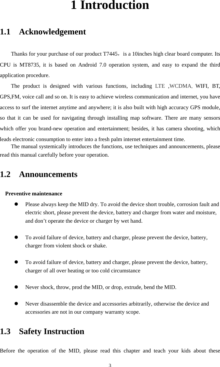     31 Introduction 1.1  Acknowledgement   Thanks for your purchase of our product T7445，is a 10inches high clear board computer. Its CPU is MT8735, it is based on Android 7.0 operation system, and easy to expand the third application procedure. The product is designed with various functions, including LTE ,WCDMA, WIFI, BT, GPS,FM, voice call and so on. It is easy to achieve wireless communication and internet, you have access to surf the internet anytime and anywhere; it is also built with high accuracy GPS module, so that it can be used for navigating through installing map software. There are many sensors which offer you brand-new operation and entertainment; besides, it has camera shooting, which leads electronic consumption to enter into a fresh palm internet entertainment time.   The manual systemically introduces the functions, use techniques and announcements, please read this manual carefully before your operation. 1.2  Announcements  Preventive maintenance    Please always keep the MID dry. To avoid the device short trouble, corrosion fault and electric short, please prevent the device, battery and charger from water and moisture, and don’t operate the device or charger by wet hand.     To avoid failure of device, battery and charger, please prevent the device, battery, charger from violent shock or shake.   To avoid failure of device, battery and charger, please prevent the device, battery, charger of all over heating or too cold circumstance   Never shock, throw, prod the MID, or drop, extrude, bend the MID.   Never disassemble the device and accessories arbitrarily, otherwise the device and accessories are not in our company warranty scope. 1.3  Safety Instruction   Before the operation of the MID, please read this chapter and teach your kids about these 