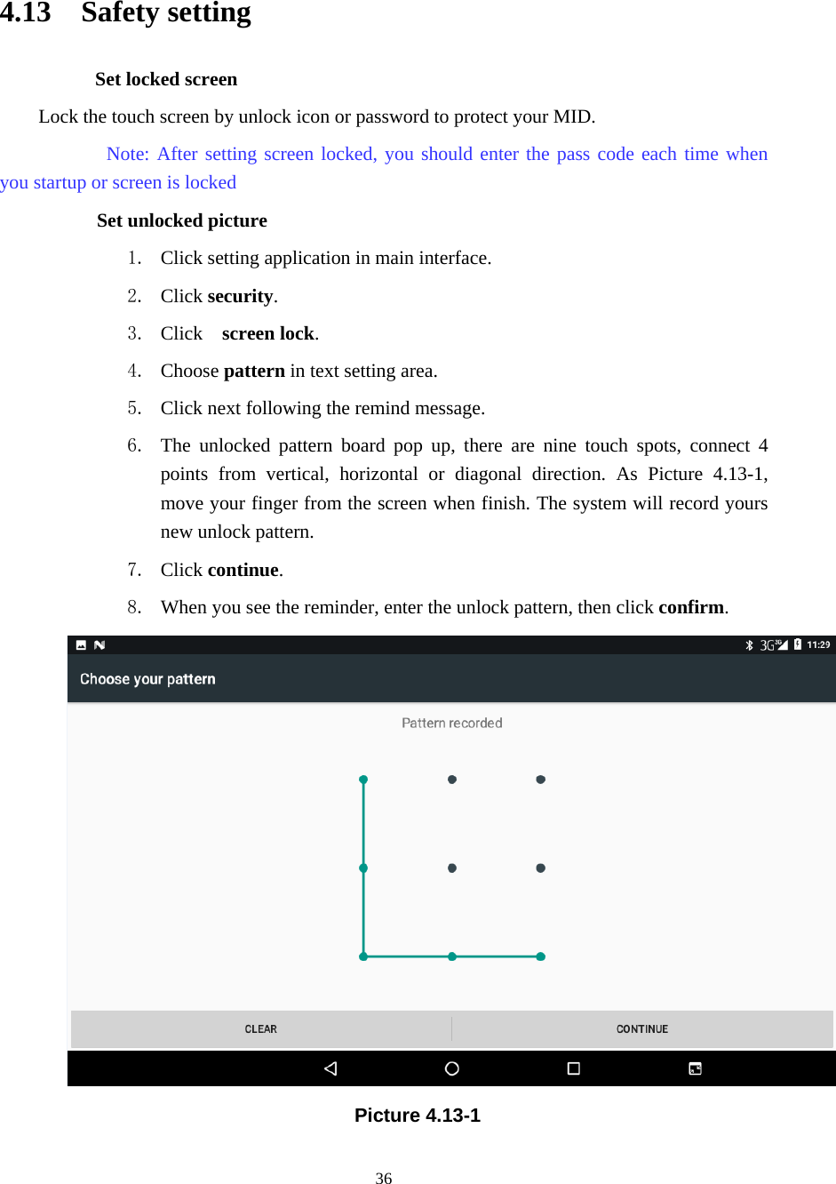     36                                                 4.13  Safety setting Set locked screen Lock the touch screen by unlock icon or password to protect your MID.     Note: After setting screen locked, you should enter the pass code each time when you startup or screen is locked         Set unlocked picture 1. Click setting application in main interface. 2. Click security. 3. Click   screen lock.  4. Choose pattern in text setting area. 5. Click next following the remind message. 6. The unlocked pattern board pop up, there are nine touch spots, connect 4 points from vertical, horizontal or diagonal direction. As Picture 4.13-1, move your finger from the screen when finish. The system will record yours new unlock pattern. 7. Click continue. 8. When you see the reminder, enter the unlock pattern, then click confirm.  Picture 4.13-1 