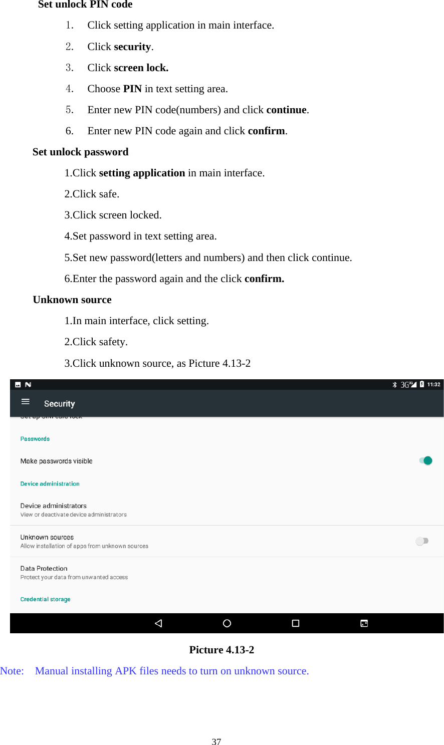     37Set unlock PIN code 1. Click setting application in main interface. 2. Click security. 3. Click screen lock. 4. Choose PIN in text setting area.   5. Enter new PIN code(numbers) and click continue. 6. Enter new PIN code again and click confirm. Set unlock password 1.Click setting application in main interface.   2.Click safe. 3.Click screen locked. 4.Set password in text setting area. 5.Set new password(letters and numbers) and then click continue. 6.Enter the password again and the click confirm. Unknown source 1.In main interface, click setting. 2.Click safety. 3.Click unknown source, as Picture 4.13-2  Picture 4.13-2 Note:    Manual installing APK files needs to turn on unknown source. 
