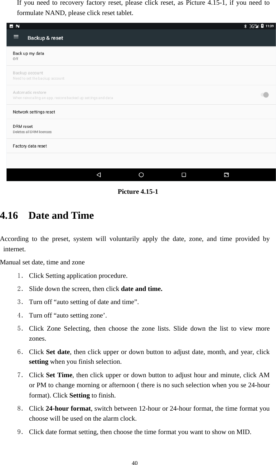     40If you need to recovery factory reset, please click reset, as Picture 4.15-1, if you need to formulate NAND, please click reset tablet.  Picture 4.15-1 4.16  Date and Time According to the preset, system will voluntarily apply the date, zone, and time provided by internet. Manual set date, time and zone 1． Click Setting application procedure. 2． Slide down the screen, then click date and time. 3． Turn off “auto setting of date and time”. 4． Turn off “auto setting zone’. 5． Click Zone Selecting, then choose the zone lists. Slide down the list to view more zones. 6． Click Set date, then click upper or down button to adjust date, month, and year, click setting when you finish selection. 7． Click Set Time, then click upper or down button to adjust hour and minute, click AM or PM to change morning or afternoon ( there is no such selection when you se 24-hour format). Click Setting to finish. 8． Click 24-hour format, switch between 12-hour or 24-hour format, the time format you choose will be used on the alarm clock. 9． Click date format setting, then choose the time format you want to show on MID.  