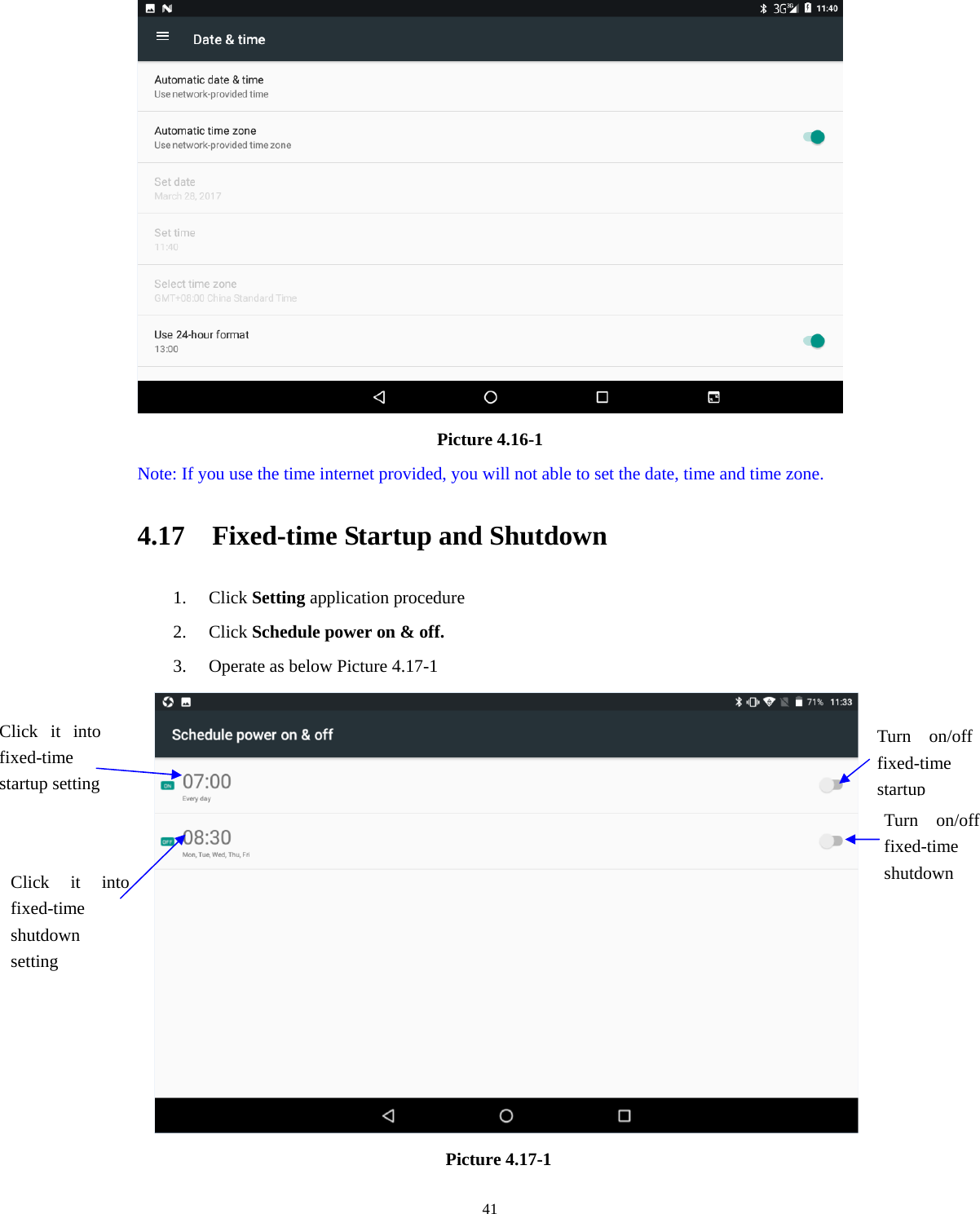     41 Picture 4.16-1 Note: If you use the time internet provided, you will not able to set the date, time and time zone. 4.17    Fixed-time Startup and Shutdown   1. Click Setting application procedure 2. Click Schedule power on &amp; off.   3. Operate as below Picture 4.17-1        Picture 4.17-1 Click it into fixed-time  startup setting Click it into fixed-time  shutdown setting Turn on/off fixed-time startupTurn on/off fixed-time shutdown