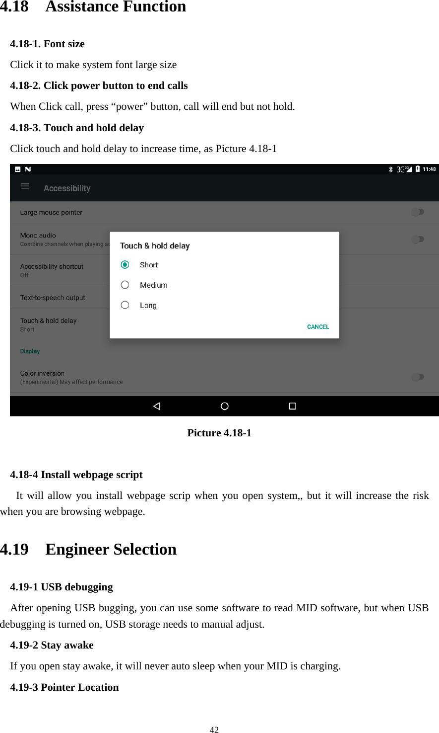     424.18  Assistance Function 4.18-1. Font size Click it to make system font large size 4.18-2. Click power button to end calls When Click call, press “power” button, call will end but not hold.   4.18-3. Touch and hold delay Click touch and hold delay to increase time, as Picture 4.18-1  Picture 4.18-1  4.18-4 Install webpage script    It will allow you install webpage scrip when you open system,, but it will increase the risk when you are browsing webpage. 4.19  Engineer Selection 4.19-1 USB debugging   After opening USB bugging, you can use some software to read MID software, but when USB debugging is turned on, USB storage needs to manual adjust. 4.19-2 Stay awake If you open stay awake, it will never auto sleep when your MID is charging. 4.19-3 Pointer Location 