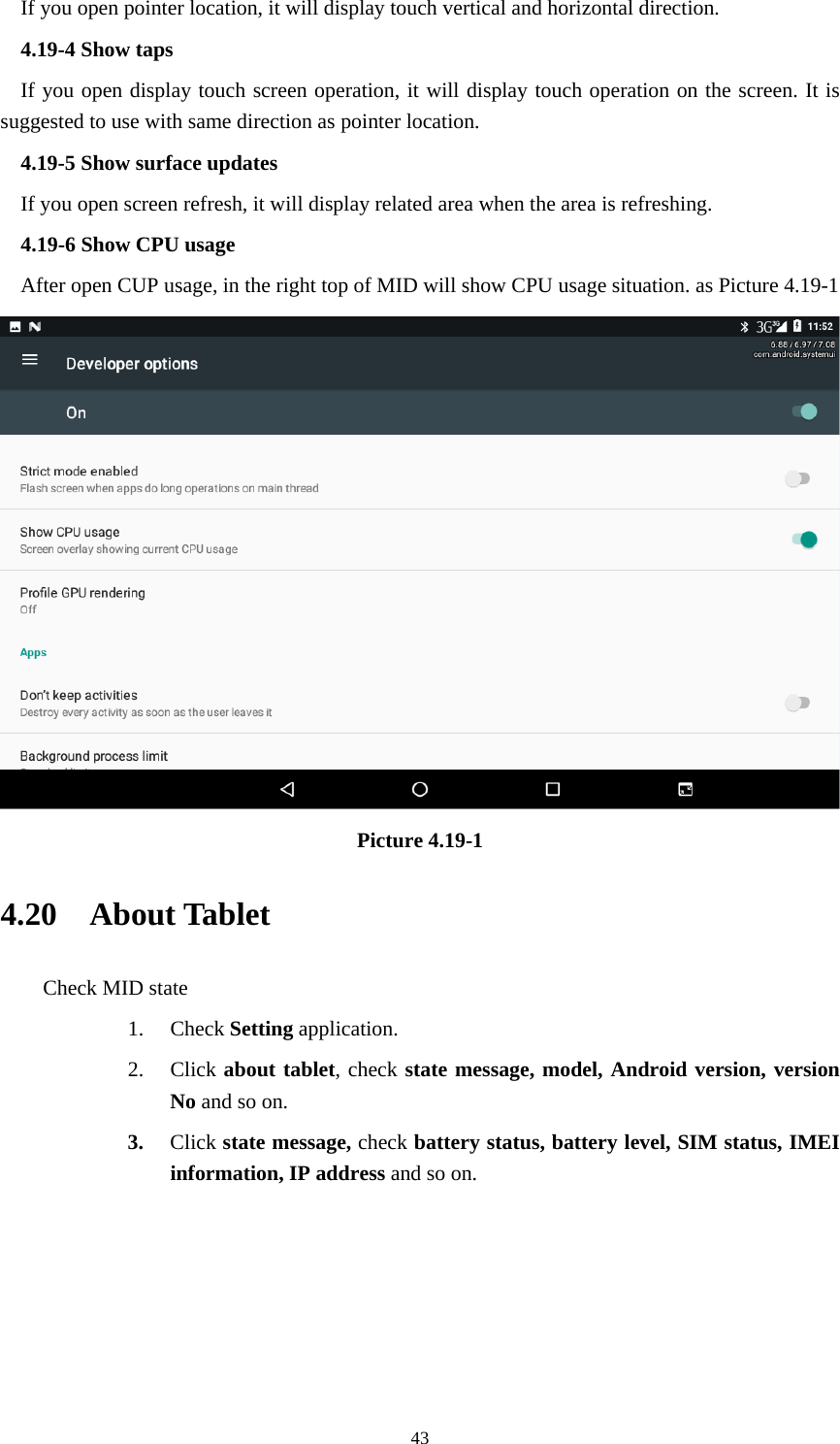     43If you open pointer location, it will display touch vertical and horizontal direction. 4.19-4 Show taps If you open display touch screen operation, it will display touch operation on the screen. It is suggested to use with same direction as pointer location. 4.19-5 Show surface updates If you open screen refresh, it will display related area when the area is refreshing. 4.19-6 Show CPU usage After open CUP usage, in the right top of MID will show CPU usage situation. as Picture 4.19-1  Picture 4.19-1 4.20  About Tablet Check MID state 1. Check Setting application. 2. Click about tablet, check state message, model, Android version, version No and so on. 3. Click state message, check battery status, battery level, SIM status, IMEI information, IP address and so on.      