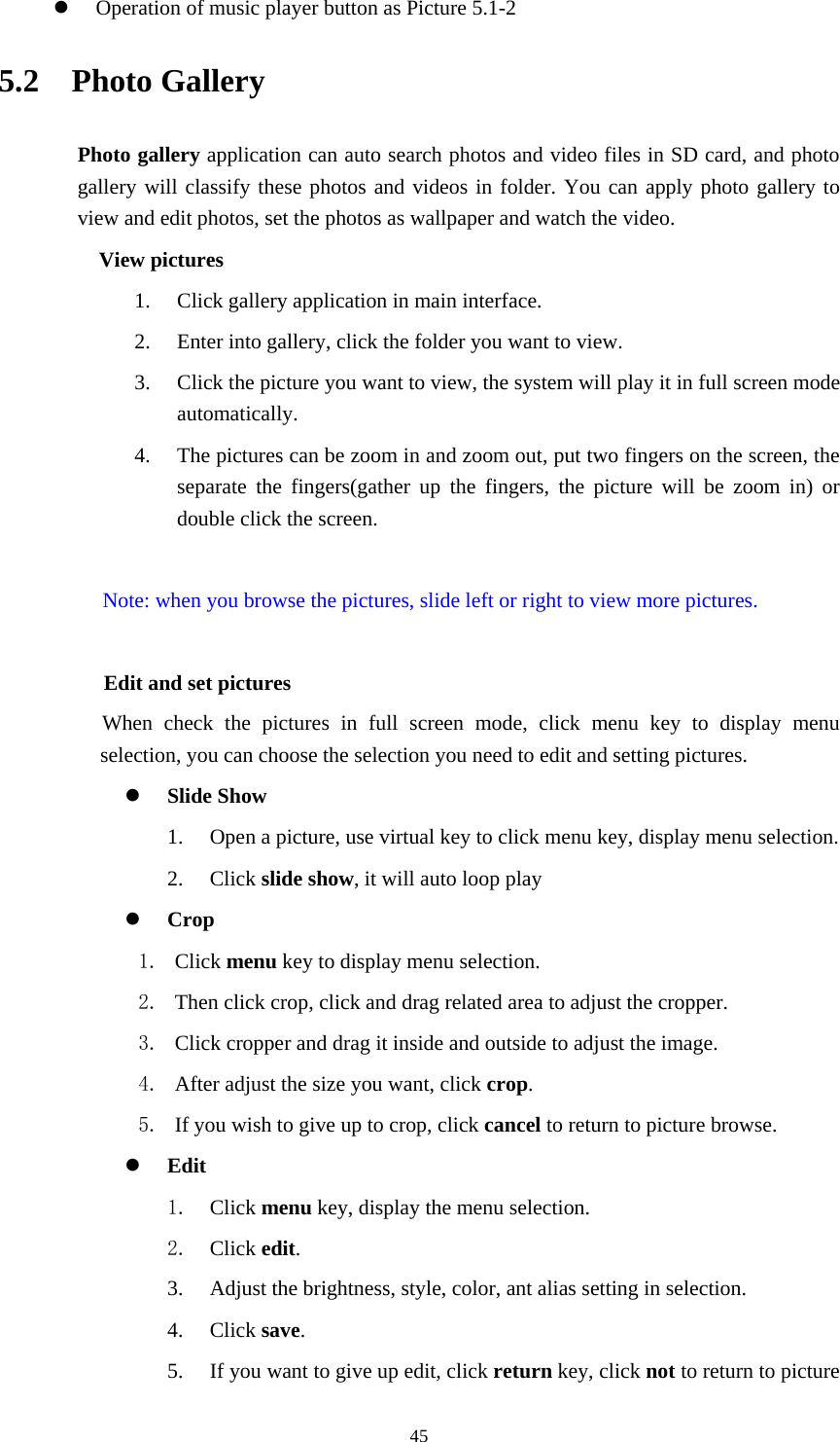     45 Operation of music player button as Picture 5.1-2 5.2  Photo Gallery Photo gallery application can auto search photos and video files in SD card, and photo gallery will classify these photos and videos in folder. You can apply photo gallery to view and edit photos, set the photos as wallpaper and watch the video. View pictures 1. Click gallery application in main interface. 2. Enter into gallery, click the folder you want to view. 3. Click the picture you want to view, the system will play it in full screen mode automatically.  4. The pictures can be zoom in and zoom out, put two fingers on the screen, the separate the fingers(gather up the fingers, the picture will be zoom in) or double click the screen.  Note: when you browse the pictures, slide left or right to view more pictures.          Edit and set pictures           When check the pictures in full screen mode, click menu key to display menu selection, you can choose the selection you need to edit and setting pictures.  Slide Show 1. Open a picture, use virtual key to click menu key, display menu selection. 2. Click slide show, it will auto loop play  Crop 1. Click menu key to display menu selection. 2. Then click crop, click and drag related area to adjust the cropper. 3. Click cropper and drag it inside and outside to adjust the image. 4. After adjust the size you want, click crop. 5. If you wish to give up to crop, click cancel to return to picture browse.  Edit 1. Click menu key, display the menu selection.   2. Click edit. 3. Adjust the brightness, style, color, ant alias setting in selection.   4. Click save. 5. If you want to give up edit, click return key, click not to return to picture 