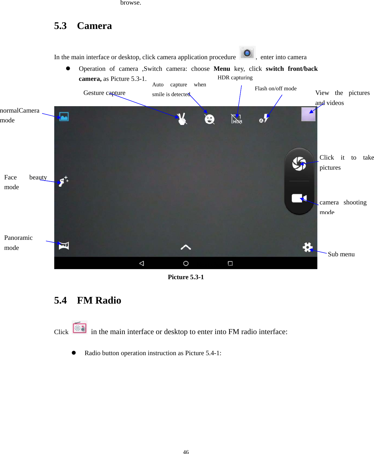     46browse. 5.3  Camera In the main interface or desktop, click camera application procedure  , enter into camera  Operation of camera ,Switch camera: choose Menu key, click switch front/back camera, as Picture 5.3-1.    Picture 5.3-1 5.4  FM Radio Click    in the main interface or desktop to enter into FM radio interface:   Radio button operation instruction as Picture 5.4-1: Next channel normalCamera mode Face beauty mode Panoramic mode  Sub menucamera shooting modeFlash on/off mode  View the pictures and videos Click it to take pictures  Gesture capture Auto capture when smile is detected HDR capturing 