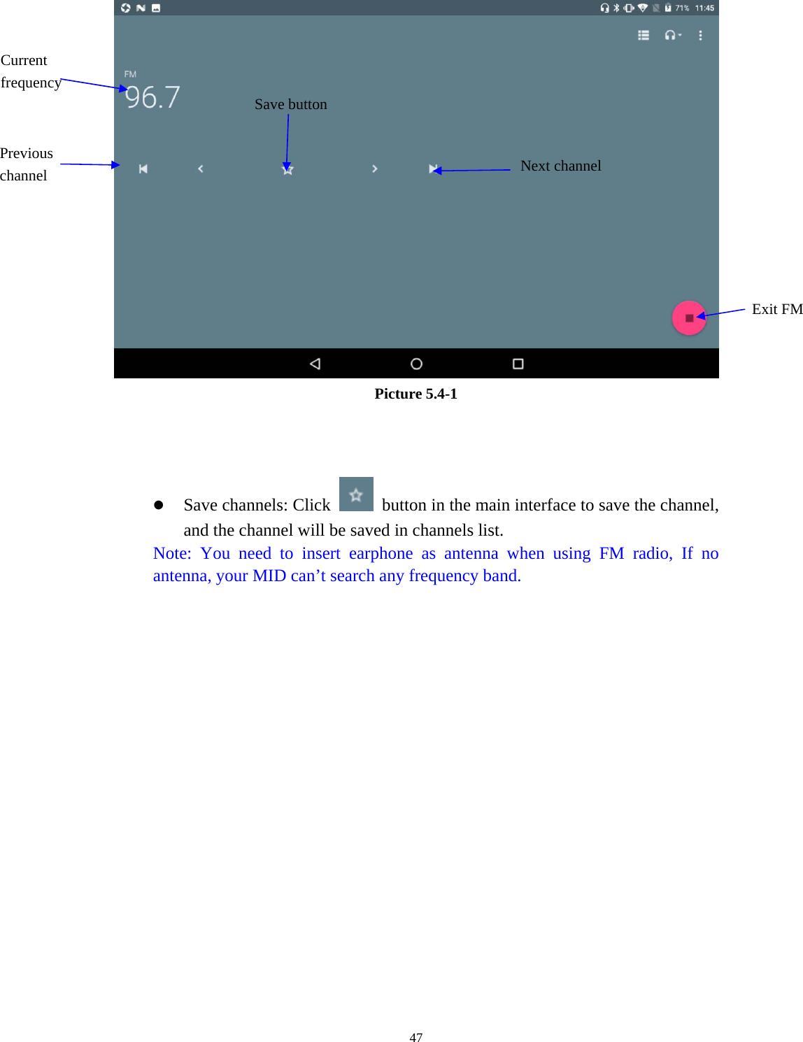     47 Picture 5.4-1     Save channels: Click    button in the main interface to save the channel, and the channel will be saved in channels list. Note: You need to insert earphone as antenna when using FM radio, If no antenna, your MID can’t search any frequency band.  Save buttonPrevious channel Current frequency Exit FM Next channel 