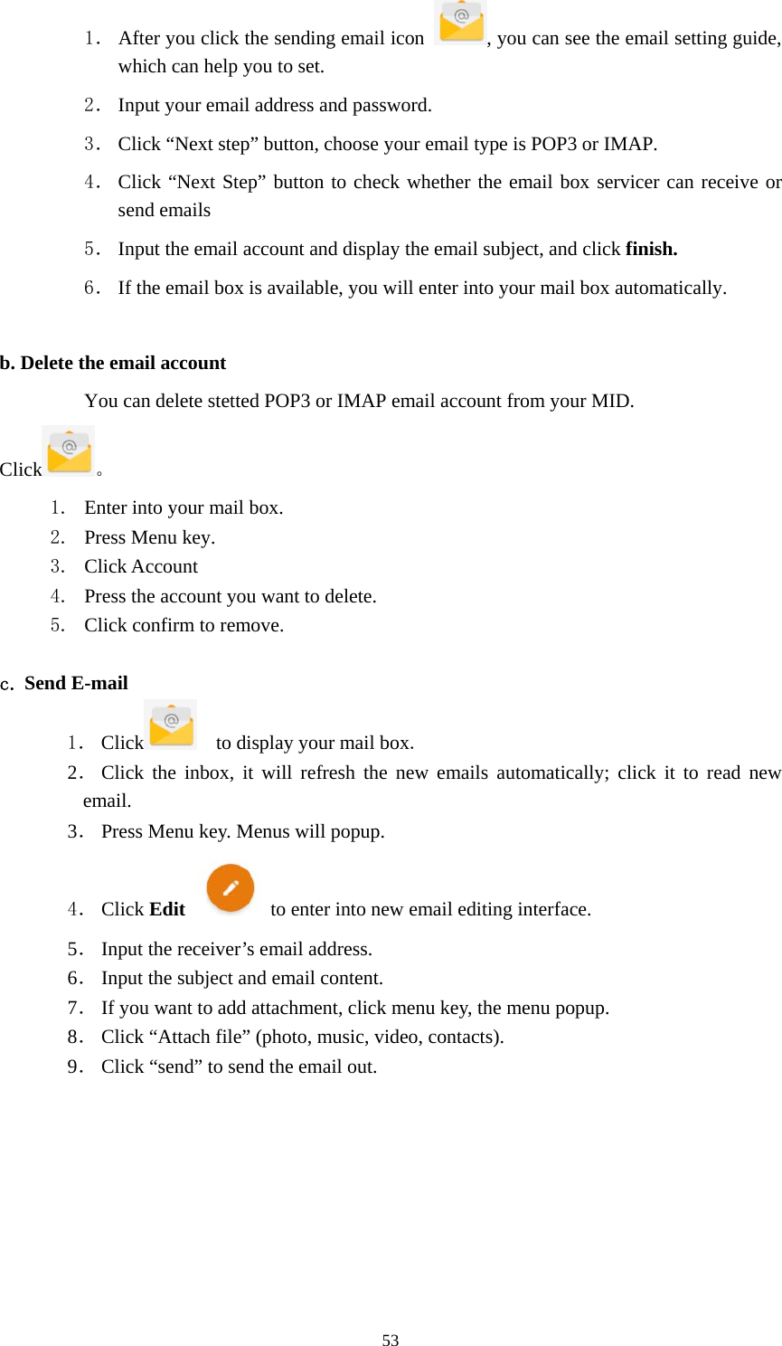     531． After you click the sending email icon  , you can see the email setting guide, which can help you to set.   2． Input your email address and password. 3． Click “Next step” button, choose your email type is POP3 or IMAP. 4． Click “Next Step” button to check whether the email box servicer can receive or send emails 5． Input the email account and display the email subject, and click finish. 6． If the email box is available, you will enter into your mail box automatically.  b. Delete the email account You can delete stetted POP3 or IMAP email account from your MID. Click 。 1. Enter into your mail box. 2. Press Menu key. 3. Click Account 4. Press the account you want to delete. 5. Click confirm to remove.  c. Send E-mail 1． Click     to display your mail box. 2． Click the inbox, it will refresh the new emails automatically; click it to read new email. 3． Press Menu key. Menus will popup. 4． Click Edit   to enter into new email editing interface. 5． Input the receiver’s email address.   6． Input the subject and email content. 7． If you want to add attachment, click menu key, the menu popup. 8． Click “Attach file” (photo, music, video, contacts). 9． Click “send” to send the email out.        