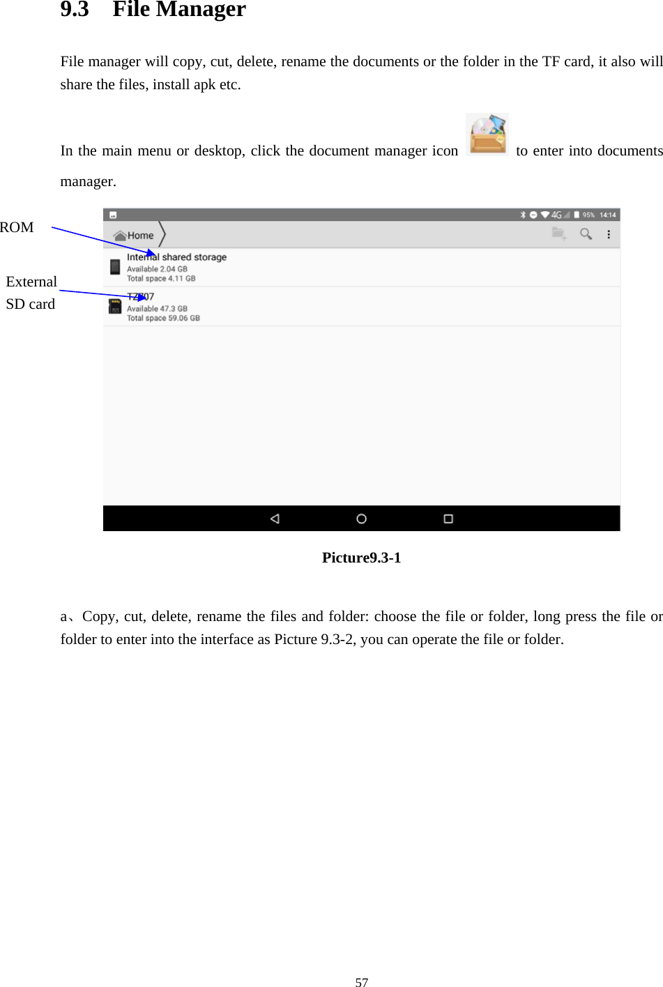     57 9.3  File Manager File manager will copy, cut, delete, rename the documents or the folder in the TF card, it also will share the files, install apk etc. In the main menu or desktop, click the document manager icon    to enter into documents manager.  Picture9.3-1  a、Copy, cut, delete, rename the files and folder: choose the file or folder, long press the file or folder to enter into the interface as Picture 9.3-2, you can operate the file or folder. ROM External SD card 