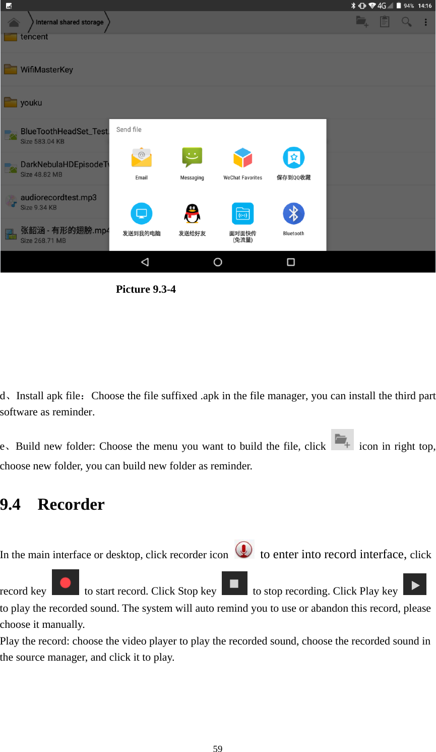     59                      Picture 9.3-4     d、Install apk file：Choose the file suffixed .apk in the file manager, you can install the third part software as reminder. e、Build new folder: Choose the menu you want to build the file, click   icon in right top, choose new folder, you can build new folder as reminder. 9.4  Recorder In the main interface or desktop, click recorder icon   to enter into record interface, click record key    to start record. Click Stop key    to stop recording. Click Play key   to play the recorded sound. The system will auto remind you to use or abandon this record, please choose it manually. Play the record: choose the video player to play the recorded sound, choose the recorded sound in the source manager, and click it to play.    