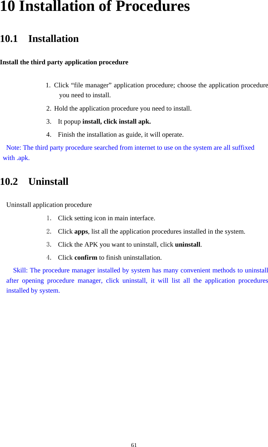     6110 Installation of Procedures 10.1  Installation Install the third party application procedure        1. Click “file manager” application procedure; choose the application procedure you need to install. 2. Hold the application procedure you need to install. 3. It popup install, click install apk. 4. Finish the installation as guide, it will operate.   Note: The third party procedure searched from internet to use on the system are all suffixed with .apk. 10.2  Uninstall Uninstall application procedure 1. Click setting icon in main interface. 2. Click apps, list all the application procedures installed in the system. 3. Click the APK you want to uninstall, click uninstall.  4. Click confirm to finish uninstallation.   Skill: The procedure manager installed by system has many convenient methods to uninstall after opening procedure manager, click uninstall, it will list all the application procedures installed by system. 