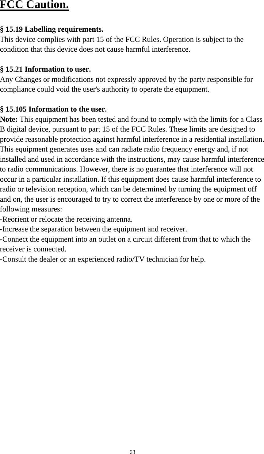     63FCC Caution.   § 15.19 Labelling requirements. This device complies with part 15 of the FCC Rules. Operation is subject to the condition that this device does not cause harmful interference.  § 15.21 Information to user. Any Changes or modifications not expressly approved by the party responsible for compliance could void the user&apos;s authority to operate the equipment.   § 15.105 Information to the user. Note: This equipment has been tested and found to comply with the limits for a Class B digital device, pursuant to part 15 of the FCC Rules. These limits are designed to provide reasonable protection against harmful interference in a residential installation. This equipment generates uses and can radiate radio frequency energy and, if not installed and used in accordance with the instructions, may cause harmful interference to radio communications. However, there is no guarantee that interference will not occur in a particular installation. If this equipment does cause harmful interference to radio or television reception, which can be determined by turning the equipment off and on, the user is encouraged to try to correct the interference by one or more of the following measures: -Reorient or relocate the receiving antenna. -Increase the separation between the equipment and receiver. -Connect the equipment into an outlet on a circuit different from that to which the receiver is connected. -Consult the dealer or an experienced radio/TV technician for help.  