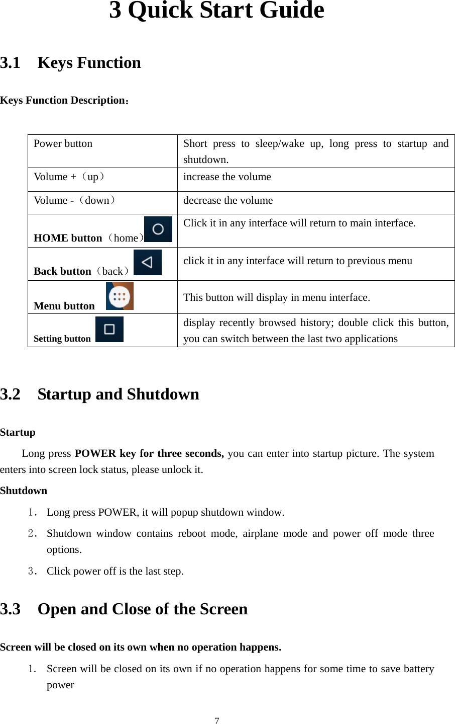     73 Quick Start Guide 3.1  Keys Function Keys Function Description：  Power button  Short press to sleep/wake up, long press to startup and shutdown. Volume +（up）  increase the volume Volume -（down） decrease the volume HOME button （home）Click it in any interface will return to main interface.  Back button（back） click it in any interface will return to previous menu Menu button     This button will display in menu interface. Setting button   display recently browsed history; double click this button, you can switch between the last two applications  3.2  Startup and Shutdown Startup Long press POWER key for three seconds, you can enter into startup picture. The system enters into screen lock status, please unlock it. Shutdown 1． Long press POWER, it will popup shutdown window. 2． Shutdown window contains reboot mode, airplane mode and power off mode three options. 3． Click power off is the last step. 3.3    Open and Close of the Screen Screen will be closed on its own when no operation happens. 1. Screen will be closed on its own if no operation happens for some time to save battery power  