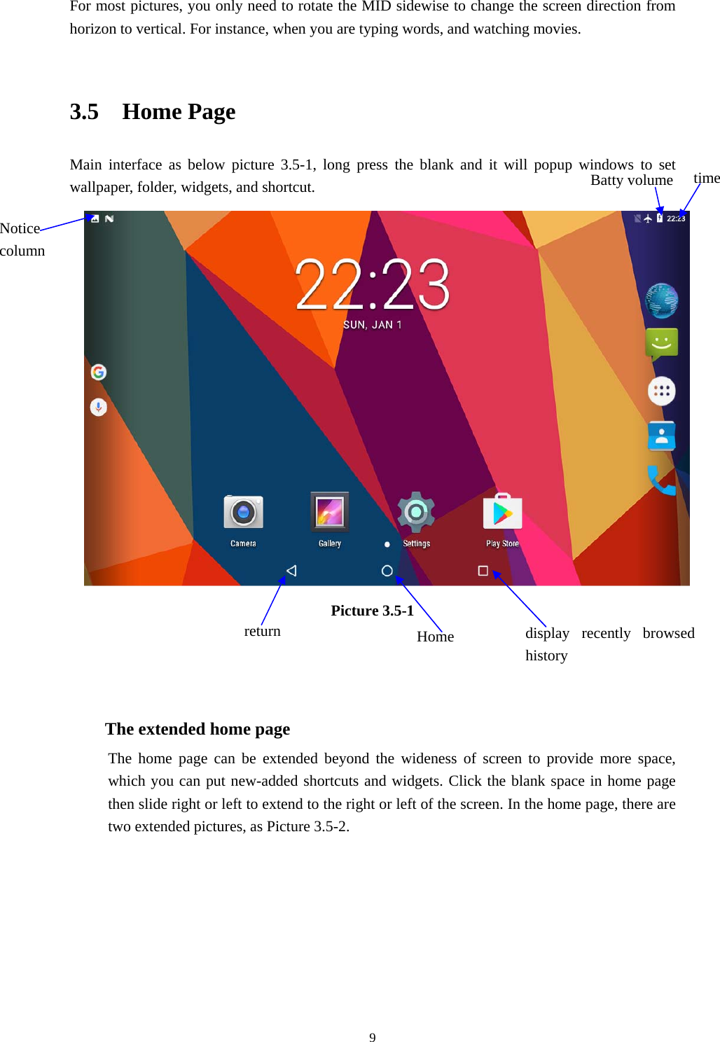     9For most pictures, you only need to rotate the MID sidewise to change the screen direction from horizon to vertical. For instance, when you are typing words, and watching movies.  3.5  Home Page Main interface as below picture 3.5-1, long press the blank and it will popup windows to set wallpaper, folder, widgets, and shortcut.  Picture 3.5-1    The extended home page    The home page can be extended beyond the wideness of screen to provide more space, which you can put new-added shortcuts and widgets. Click the blank space in home page then slide right or left to extend to the right or left of the screen. In the home page, there are two extended pictures, as Picture 3.5-2. display recently browsed history Home  return time Batty volume Notice column 