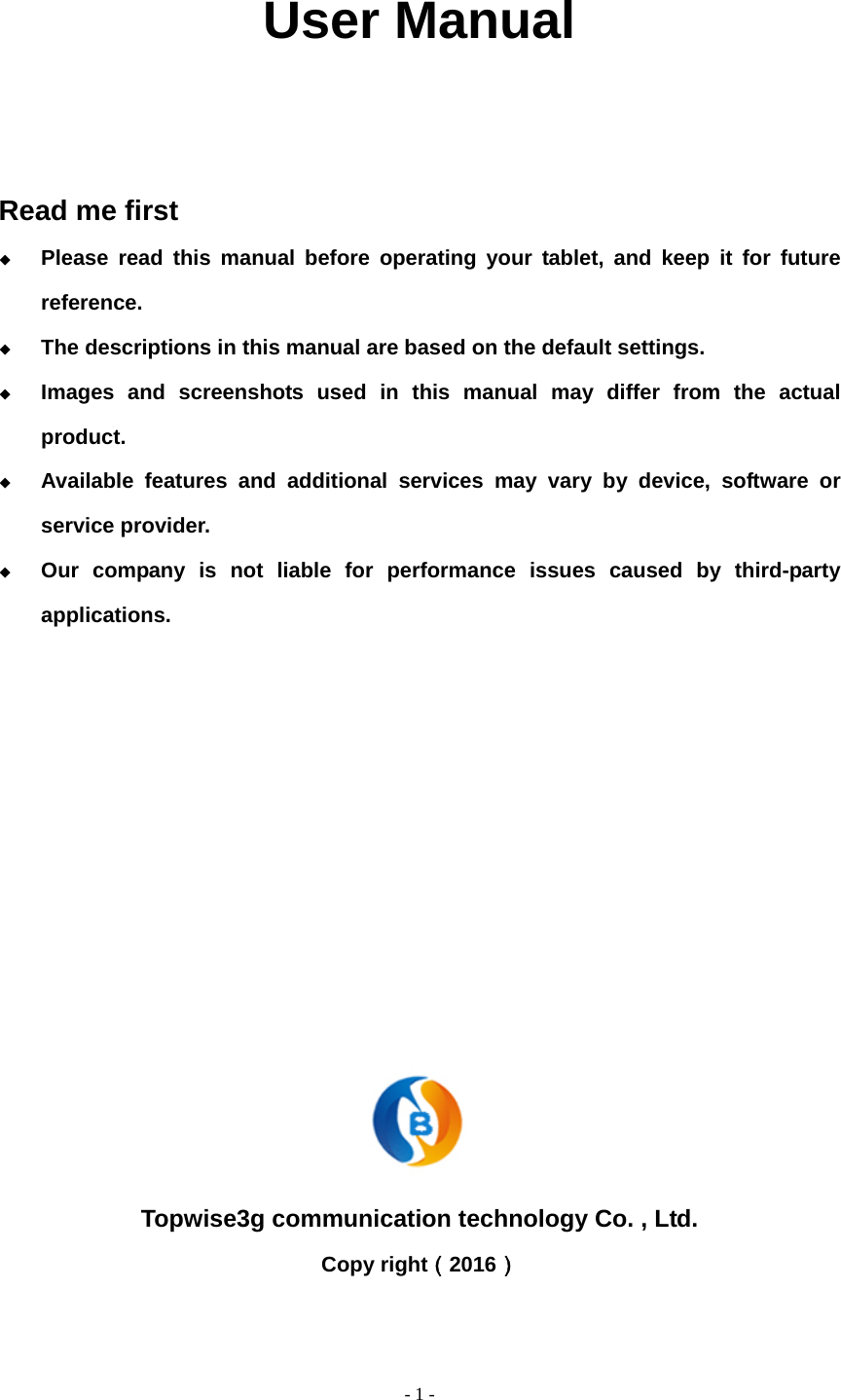  - 1 -              User Manual    Read me first  Please read this manual before operating your tablet, and keep it for future reference.  The descriptions in this manual are based on the default settings.  Images and screenshots used in this manual may differ from the actual product.  Available features and additional services may vary by device, software or service provider.  Our company is not liable for performance issues caused by third-party applications.           Topwise3g communication technology Co. , Ltd. Copy right（2016）  