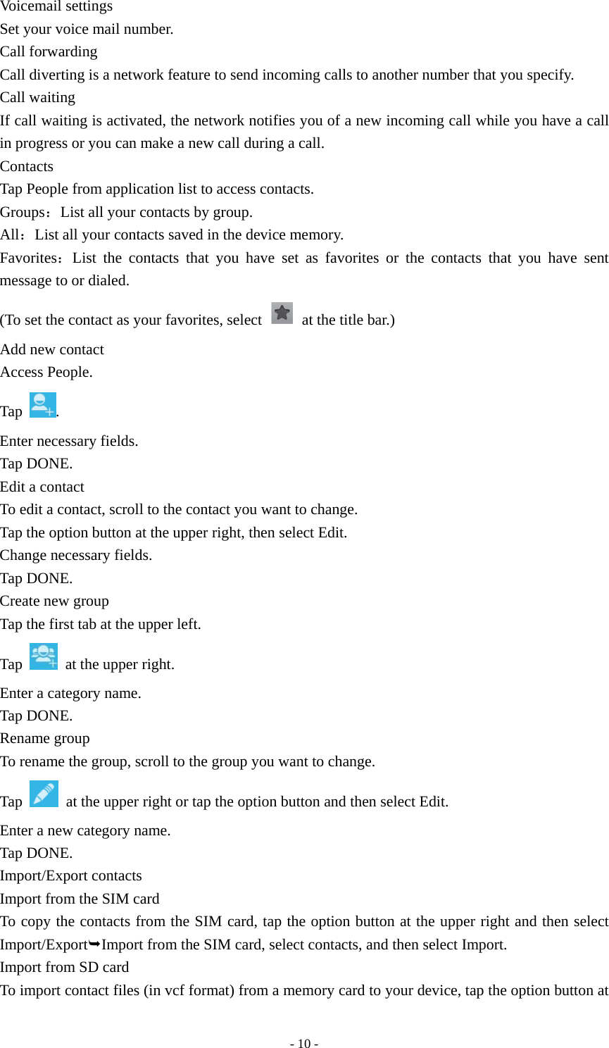  - 10 -Voicemail settings Set your voice mail number. Call forwarding Call diverting is a network feature to send incoming calls to another number that you specify. Call waiting If call waiting is activated, the network notifies you of a new incoming call while you have a call in progress or you can make a new call during a call. Contacts Tap People from application list to access contacts. Groups：List all your contacts by group. All：List all your contacts saved in the device memory. Favorites：List the contacts that you have set as favorites or the contacts that you have sent message to or dialed. (To set the contact as your favorites, select    at the title bar.) Add new contact Access People. Tap  . Enter necessary fields. Tap DONE. Edit a contact To edit a contact, scroll to the contact you want to change. Tap the option button at the upper right, then select Edit. Change necessary fields. Tap DONE. Create new group Tap the first tab at the upper left. Tap    at the upper right. Enter a category name. Tap DONE. Rename group To rename the group, scroll to the group you want to change. Tap    at the upper right or tap the option button and then select Edit. Enter a new category name. Tap DONE. Import/Export contacts Import from the SIM card To copy the contacts from the SIM card, tap the option button at the upper right and then select Import/ExportImport from the SIM card, select contacts, and then select Import. Import from SD card To import contact files (in vcf format) from a memory card to your device, tap the option button at 