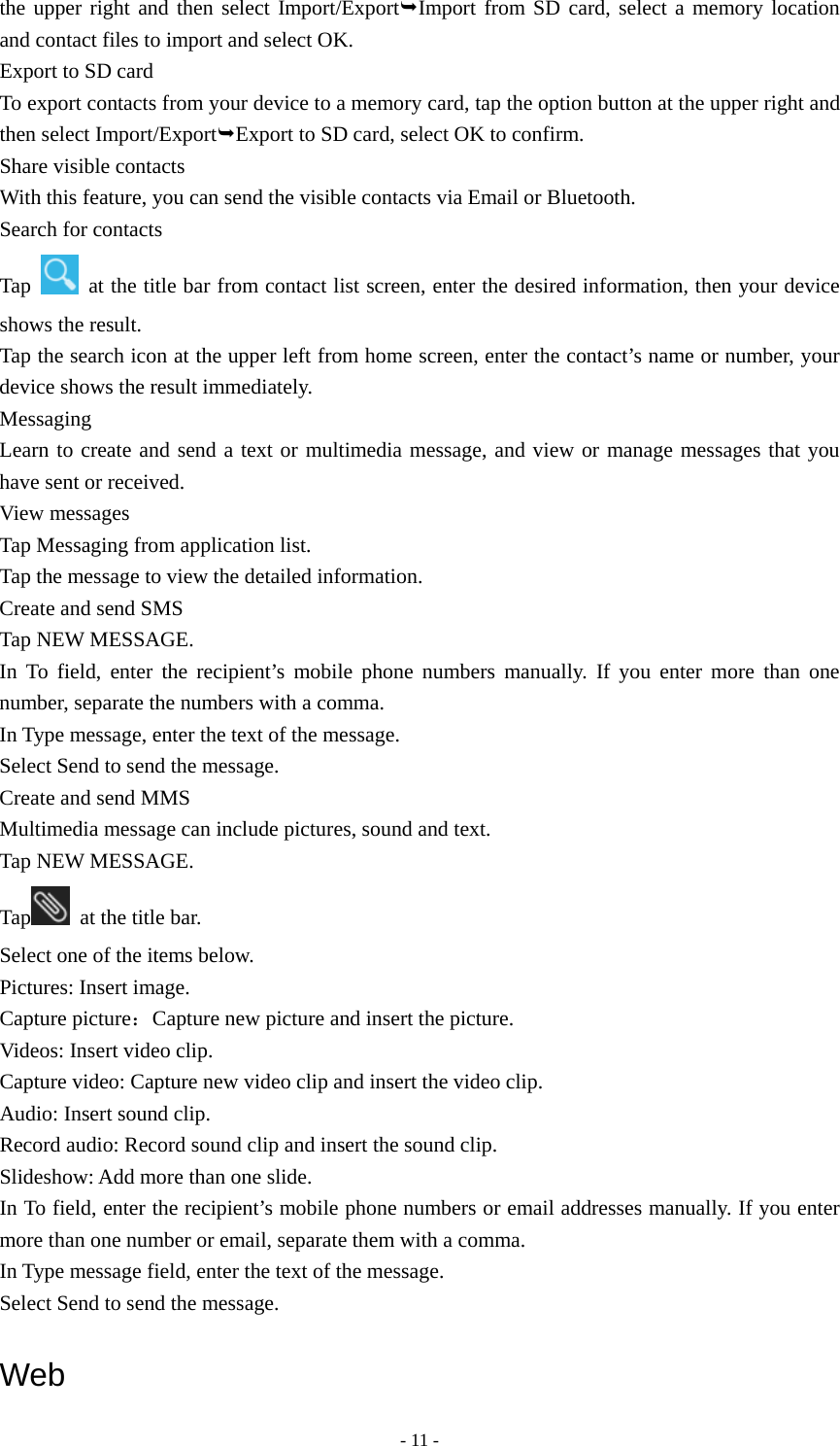  - 11 -the upper right and then select Import/ExportImport from SD card, select a memory location and contact files to import and select OK. Export to SD card To export contacts from your device to a memory card, tap the option button at the upper right and then select Import/ExportExport to SD card, select OK to confirm. Share visible contacts With this feature, you can send the visible contacts via Email or Bluetooth. Search for contacts Tap    at the title bar from contact list screen, enter the desired information, then your device shows the result. Tap the search icon at the upper left from home screen, enter the contact’s name or number, your device shows the result immediately. Messaging Learn to create and send a text or multimedia message, and view or manage messages that you have sent or received. View messages Tap Messaging from application list. Tap the message to view the detailed information. Create and send SMS Tap NEW MESSAGE. In To field, enter the recipient’s mobile phone numbers manually. If you enter more than one number, separate the numbers with a comma. In Type message, enter the text of the message. Select Send to send the message. Create and send MMS Multimedia message can include pictures, sound and text. Tap NEW MESSAGE. Tap   at the title bar. Select one of the items below. Pictures: Insert image. Capture picture：Capture new picture and insert the picture. Videos: Insert video clip. Capture video: Capture new video clip and insert the video clip. Audio: Insert sound clip. Record audio: Record sound clip and insert the sound clip. Slideshow: Add more than one slide. In To field, enter the recipient’s mobile phone numbers or email addresses manually. If you enter more than one number or email, separate them with a comma. In Type message field, enter the text of the message. Select Send to send the message.  Web 
