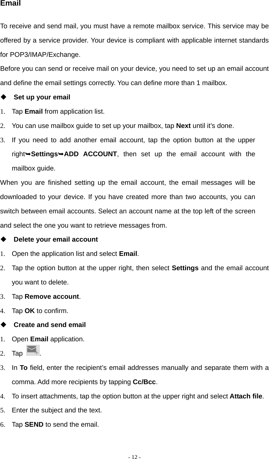  - 12 -Email To receive and send mail, you must have a remote mailbox service. This service may be offered by a service provider. Your device is compliant with applicable internet standards for POP3/IMAP/Exchange. Before you can send or receive mail on your device, you need to set up an email account and define the email settings correctly. You can define more than 1 mailbox.  Set up your email 1. Tap Email from application list. 2.  You can use mailbox guide to set up your mailbox, tap Next until it’s done. 3.  If you need to add another email account, tap the option button at the upper rightSettingsADD ACCOUNT, then set up the email account with the mailbox guide. When you are finished setting up the email account, the email messages will be downloaded to your device. If you have created more than two accounts, you can switch between email accounts. Select an account name at the top left of the screen and select the one you want to retrieve messages from.  Delete your email account 1.  Open the application list and select Email. 2.  Tap the option button at the upper right, then select Settings and the email account you want to delete. 3. Tap Remove account. 4. Tap OK to confirm.  Create and send email 1. Open Email application. 2. Tap  . 3. In To field, enter the recipient’s email addresses manually and separate them with a comma. Add more recipients by tapping Cc/Bcc. 4.  To insert attachments, tap the option button at the upper right and select Attach file. 5.  Enter the subject and the text. 6. Tap SEND to send the email. 