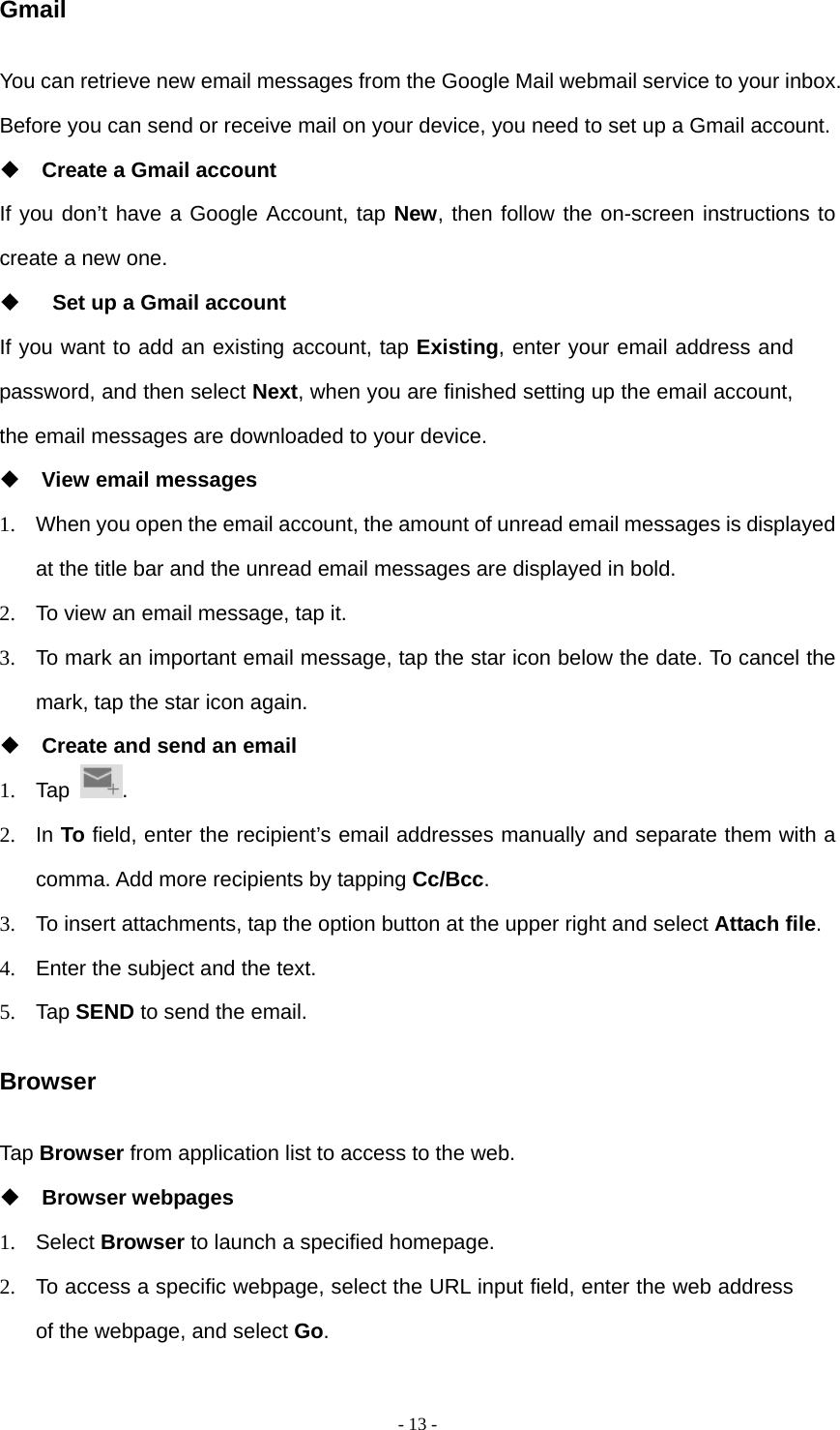  - 13 -Gmail You can retrieve new email messages from the Google Mail webmail service to your inbox. Before you can send or receive mail on your device, you need to set up a Gmail account.  Create a Gmail account If you don’t have a Google Account, tap New, then follow the on-screen instructions to create a new one.    Set up a Gmail account If you want to add an existing account, tap Existing, enter your email address and password, and then select Next, when you are finished setting up the email account, the email messages are downloaded to your device.  View email messages 1.  When you open the email account, the amount of unread email messages is displayed at the title bar and the unread email messages are displayed in bold.   2.  To view an email message, tap it. 3.  To mark an important email message, tap the star icon below the date. To cancel the mark, tap the star icon again.  Create and send an email 1. Tap  . 2. In To field, enter the recipient’s email addresses manually and separate them with a comma. Add more recipients by tapping Cc/Bcc. 3.  To insert attachments, tap the option button at the upper right and select Attach file.  4.  Enter the subject and the text. 5. Tap SEND to send the email. Browser Tap Browser from application list to access to the web.  Browser webpages 1. Select Browser to launch a specified homepage. 2.  To access a specific webpage, select the URL input field, enter the web address of the webpage, and select Go. 