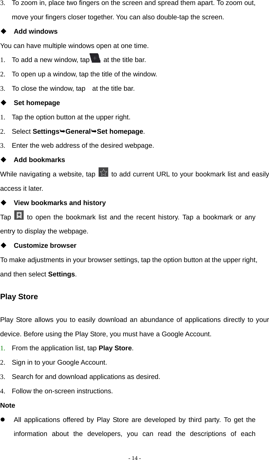  - 14 -3.  To zoom in, place two fingers on the screen and spread them apart. To zoom out, move your fingers closer together. You can also double-tap the screen.  Add windows You can have multiple windows open at one time. 1.  To add a new window, tap   at the title bar. 2.  To open up a window, tap the title of the window.   3.  To close the window, tap    at the title bar.  Set homepage 1.  Tap the option button at the upper right. 2. Select SettingsGeneralSet homepage. 3.  Enter the web address of the desired webpage.  Add bookmarks While navigating a website, tap   to add current URL to your bookmark list and easily access it later.  View bookmarks and history Tap   to open the bookmark list and the recent history. Tap a bookmark or any entry to display the webpage.  Customize browser To make adjustments in your browser settings, tap the option button at the upper right, and then select Settings. Play Store Play Store allows you to easily download an abundance of applications directly to your device. Before using the Play Store, you must have a Google Account. 1. From the application list, tap Play Store. 2.  Sign in to your Google Account. 3.  Search for and download applications as desired. 4.  Follow the on-screen instructions. Note   All applications offered by Play Store are developed by third party. To get the information about the developers, you can read the descriptions of each 