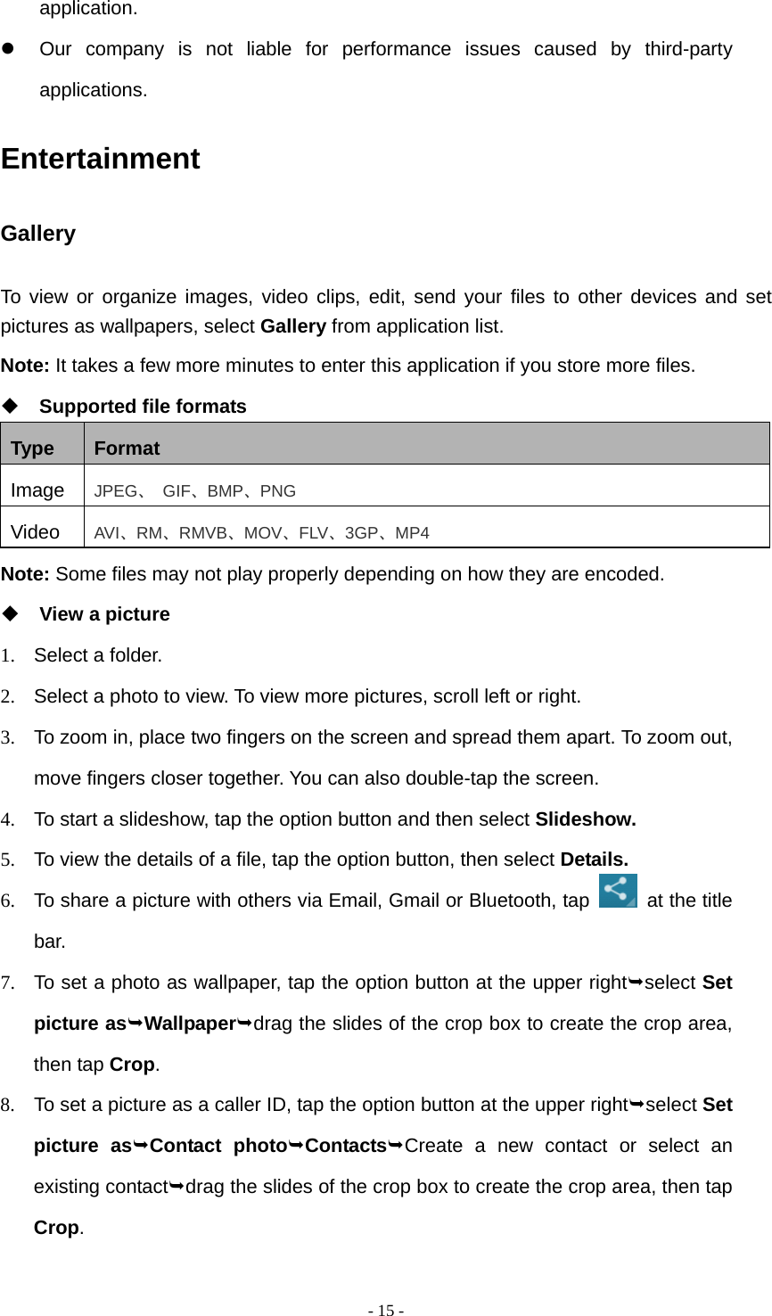  - 15 -application.   Our company is not liable for performance issues caused by third-party applications. Entertainment Gallery To view or organize images, video clips, edit, send your files to other devices and set pictures as wallpapers, select Gallery from application list. Note: It takes a few more minutes to enter this application if you store more files.  Supported file formats Type  Format Image  JPEG、 GIF、BMP、PNG Video  AVI、RM、RMVB、MOV、FLV、3GP、MP4 Note: Some files may not play properly depending on how they are encoded.  View a picture 1.  Select a folder. 2.  Select a photo to view. To view more pictures, scroll left or right. 3.  To zoom in, place two fingers on the screen and spread them apart. To zoom out, move fingers closer together. You can also double-tap the screen. 4.  To start a slideshow, tap the option button and then select Slideshow. 5.  To view the details of a file, tap the option button, then select Details. 6.  To share a picture with others via Email, Gmail or Bluetooth, tap   at the title bar. 7.  To set a photo as wallpaper, tap the option button at the upper rightselect Set picture asWallpaperdrag the slides of the crop box to create the crop area, then tap Crop. 8.  To set a picture as a caller ID, tap the option button at the upper rightselect Set picture asContact photoContactsCreate a new contact or select an existing contactdrag the slides of the crop box to create the crop area, then tap Crop. 