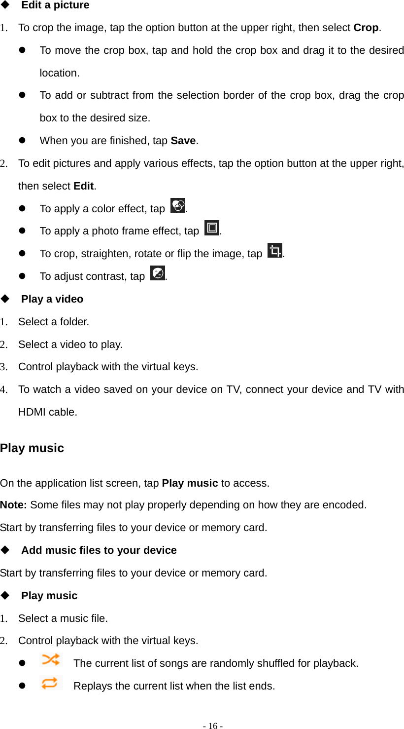  - 16 - Edit a picture 1.  To crop the image, tap the option button at the upper right, then select Crop.   To move the crop box, tap and hold the crop box and drag it to the desired location.   To add or subtract from the selection border of the crop box, drag the crop box to the desired size.   When you are finished, tap Save. 2.  To edit pictures and apply various effects, tap the option button at the upper right, then select Edit.   To apply a color effect, tap  .   To apply a photo frame effect, tap  .   To crop, straighten, rotate or flip the image, tap  .   To adjust contrast, tap  .   Play a video 1.  Select a folder. 2.  Select a video to play. 3.  Control playback with the virtual keys. 4.  To watch a video saved on your device on TV, connect your device and TV with HDMI cable. Play music On the application list screen, tap Play music to access. Note: Some files may not play properly depending on how they are encoded. Start by transferring files to your device or memory card.  Add music files to your device Start by transferring files to your device or memory card.  Play music 1.  Select a music file. 2.  Control playback with the virtual keys.      The current list of songs are randomly shuffled for playback.      Replays the current list when the list ends. 