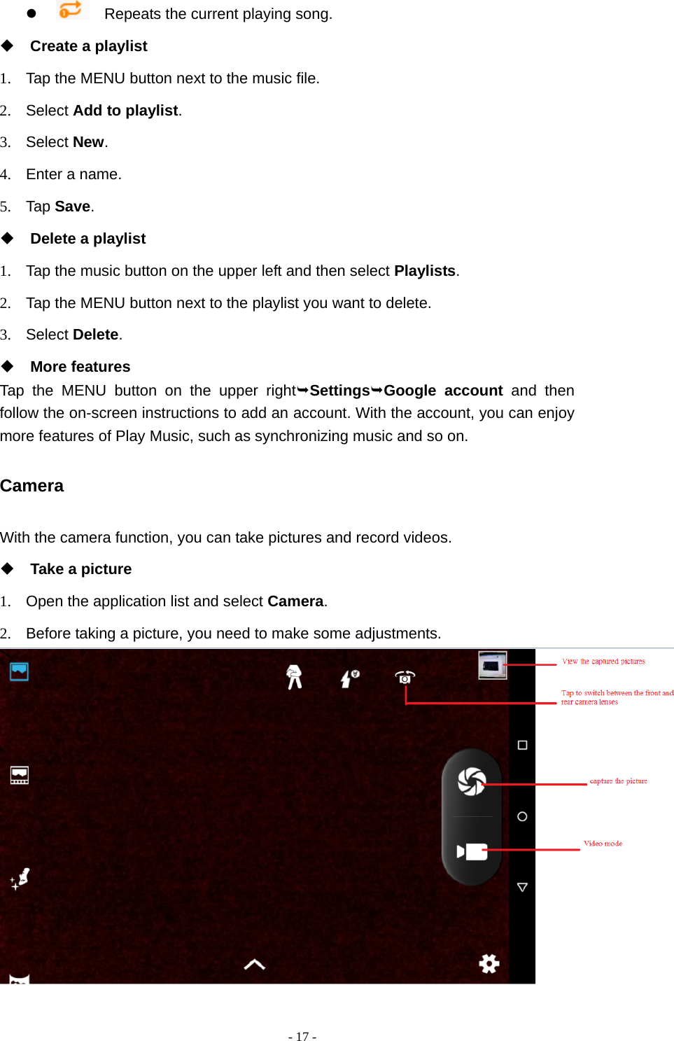  - 17 -     Repeats the current playing song.  Create a playlist 1.  Tap the MENU button next to the music file. 2. Select Add to playlist. 3. Select New. 4.  Enter a name. 5. Tap Save.  Delete a playlist 1.  Tap the music button on the upper left and then select Playlists. 2.  Tap the MENU button next to the playlist you want to delete. 3. Select Delete.  More features Tap the MENU button on the upper rightSettingsGoogle account and then follow the on-screen instructions to add an account. With the account, you can enjoy more features of Play Music, such as synchronizing music and so on. Camera With the camera function, you can take pictures and record videos.  Take a picture 1.  Open the application list and select Camera. 2.  Before taking a picture, you need to make some adjustments.  