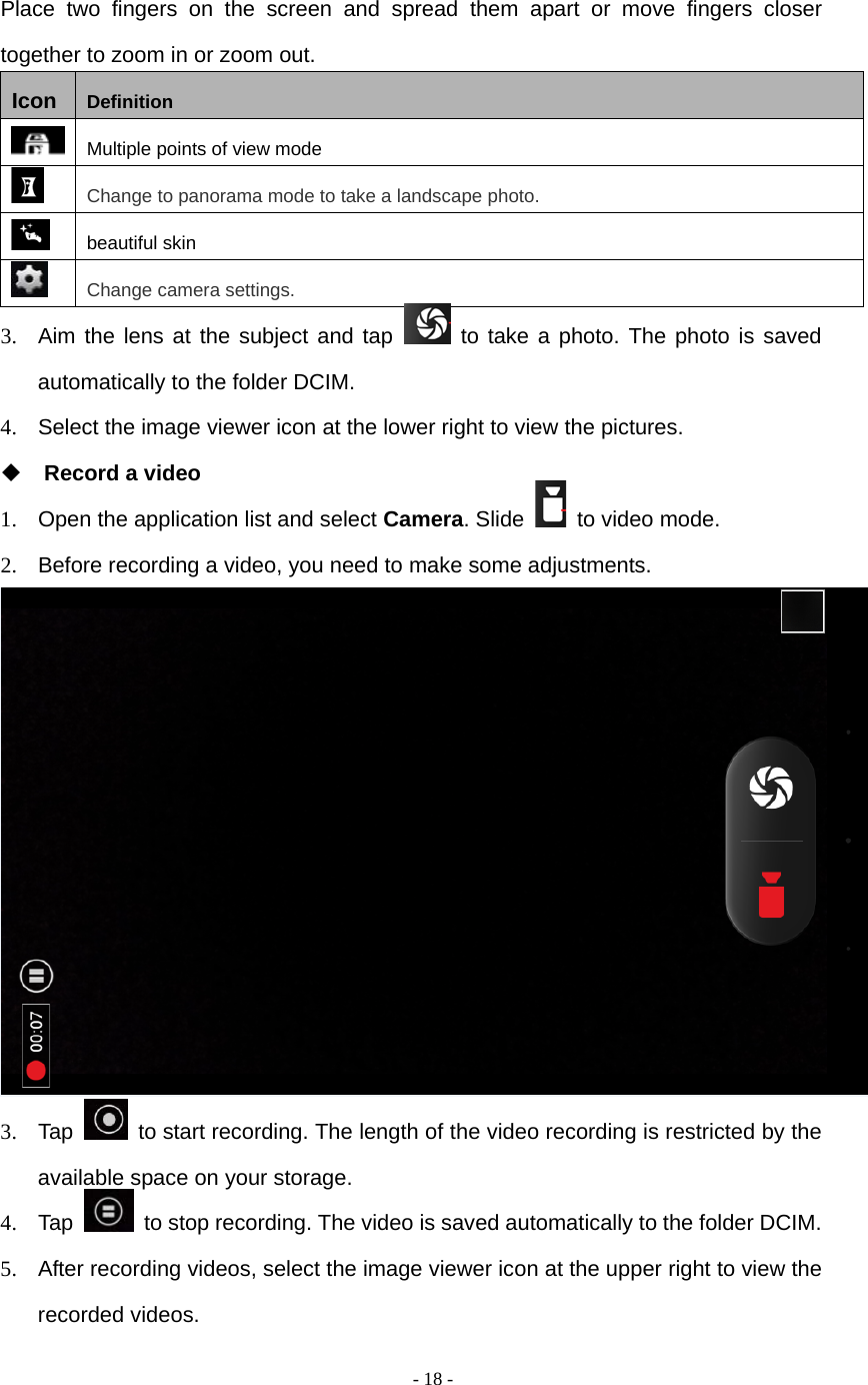  - 18 -  Place two fingers on the screen and spread them apart or move fingers closer together to zoom in or zoom out. Icon  Definition  Multiple points of view mode  Change to panorama mode to take a landscape photo.  beautiful skin  Change camera settings. 3.  Aim the lens at the subject and tap   to take a photo. The photo is saved automatically to the folder DCIM. 4.  Select the image viewer icon at the lower right to view the pictures.  Record a video 1.  Open the application list and select Camera. Slide    to video mode. 2.  Before recording a video, you need to make some adjustments.  3. Tap    to start recording. The length of the video recording is restricted by the available space on your storage. 4. Tap    to stop recording. The video is saved automatically to the folder DCIM. 5.  After recording videos, select the image viewer icon at the upper right to view the recorded videos. 