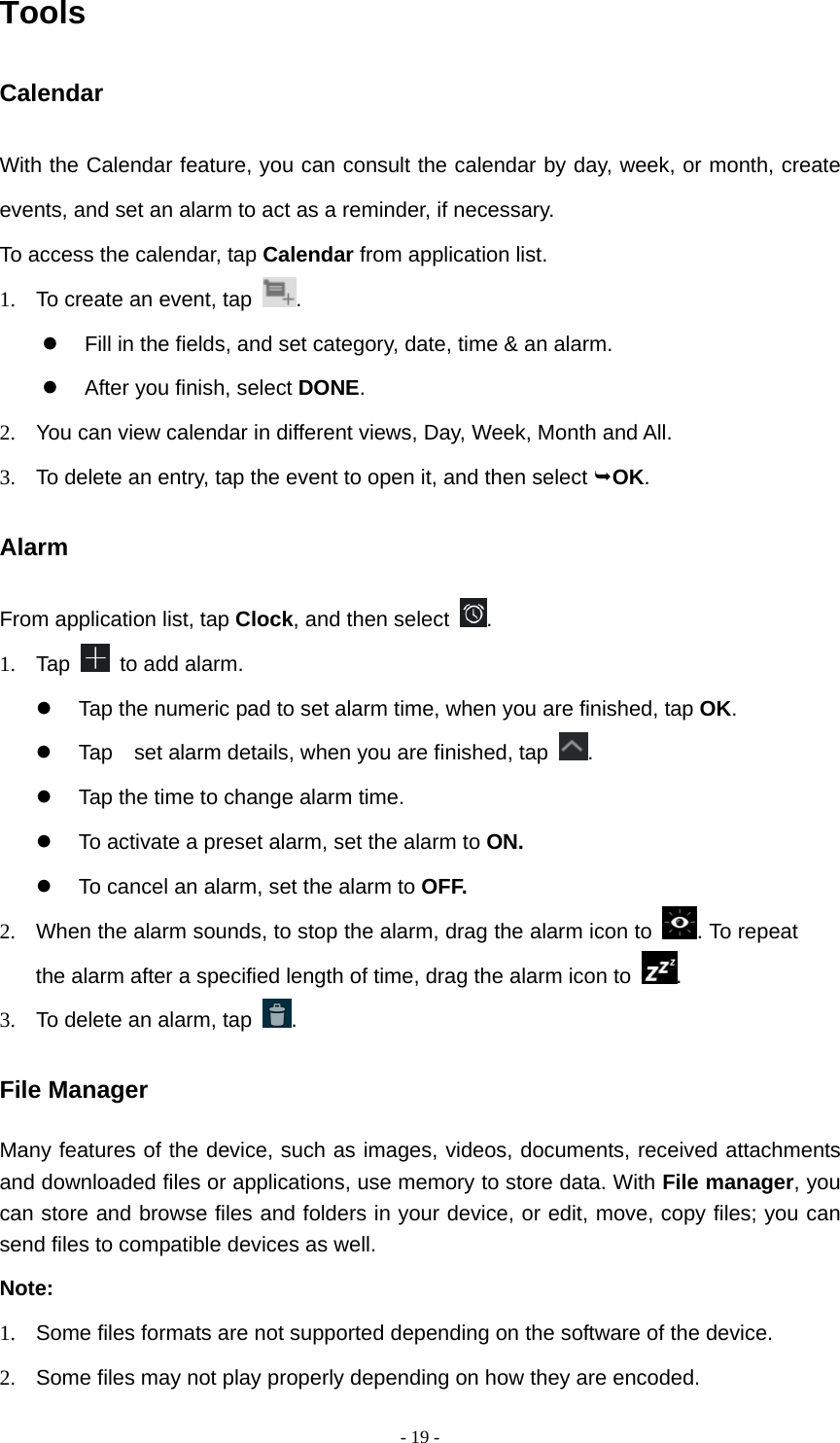  - 19 -Tools Calendar With the Calendar feature, you can consult the calendar by day, week, or month, create events, and set an alarm to act as a reminder, if necessary. To access the calendar, tap Calendar from application list. 1.  To create an event, tap  .    Fill in the fields, and set category, date, time &amp; an alarm.   After you finish, select DONE. 2.  You can view calendar in different views, Day, Week, Month and All.           3.  To delete an entry, tap the event to open it, and then select OK. Alarm From application list, tap Clock, and then select  . 1. Tap   to add alarm.   Tap the numeric pad to set alarm time, when you are finished, tap OK.   Tap    set alarm details, when you are finished, tap  .   Tap the time to change alarm time.   To activate a preset alarm, set the alarm to ON.   To cancel an alarm, set the alarm to OFF. 2.  When the alarm sounds, to stop the alarm, drag the alarm icon to  . To repeat the alarm after a specified length of time, drag the alarm icon to  . 3.  To delete an alarm, tap  . File Manager Many features of the device, such as images, videos, documents, received attachments and downloaded files or applications, use memory to store data. With File manager, you can store and browse files and folders in your device, or edit, move, copy files; you can send files to compatible devices as well.   Note: 1.  Some files formats are not supported depending on the software of the device. 2.  Some files may not play properly depending on how they are encoded. 