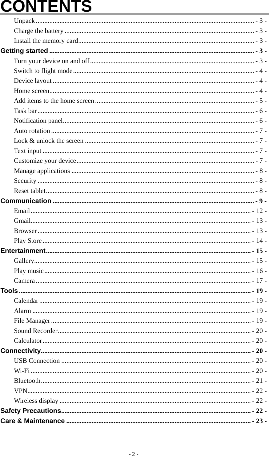  - 2 -CONTENTS Unpack ................................................................................................................................. - 3 - Charge the battery ................................................................................................................ - 3 - Install the memory card ........................................................................................................ - 3 - Getting started ......................................................................................................................... - 3 - Turn your device on and off ................................................................................................. - 3 - Switch to flight mode ........................................................................................................... - 4 - Device layout ....................................................................................................................... - 4 - Home screen ......................................................................................................................... - 4 - Add items to the home screen .............................................................................................. - 5 - Task bar ................................................................................................................................ - 6 - Notification panel ................................................................................................................. - 6 - Auto rotation ........................................................................................................................ - 7 - Lock &amp; unlock the screen .................................................................................................... - 7 - Text input ............................................................................................................................. - 7 - Customize your device ......................................................................................................... - 7 - Manage applications ............................................................................................................ - 8 - Security ................................................................................................................................ - 8 - Reset tablet ........................................................................................................................... - 8 - Communication ....................................................................................................................... - 9 - Email .................................................................................................................................. - 12 - Gmail .................................................................................................................................. - 13 - Browser .............................................................................................................................. - 13 - Play Store ........................................................................................................................... - 14 - Entertainment ......................................................................................................................... -  15 - Gallery ................................................................................................................................ - 15 - Play music .......................................................................................................................... - 16 - Camera ............................................................................................................................... - 17 - Tools ......................................................................................................................................... - 19 - Calendar ............................................................................................................................. - 19 - Alarm ................................................................................................................................. - 19 - File Manager ...................................................................................................................... - 19 - Sound Recorder .................................................................................................................. - 20 - Calculator ........................................................................................................................... - 20 - Connectivity ............................................................................................................................  - 20 - USB Connection ................................................................................................................ - 20 - Wi-Fi .................................................................................................................................. - 20 - Bluetooth ............................................................................................................................ - 21 - VPN.................................................................................................................................... - 22 - Wireless display ................................................................................................................. - 22 - Safety Precautions ................................................................................................................ - 22 - Care &amp; Maintenance ............................................................................................................. - 23 -  