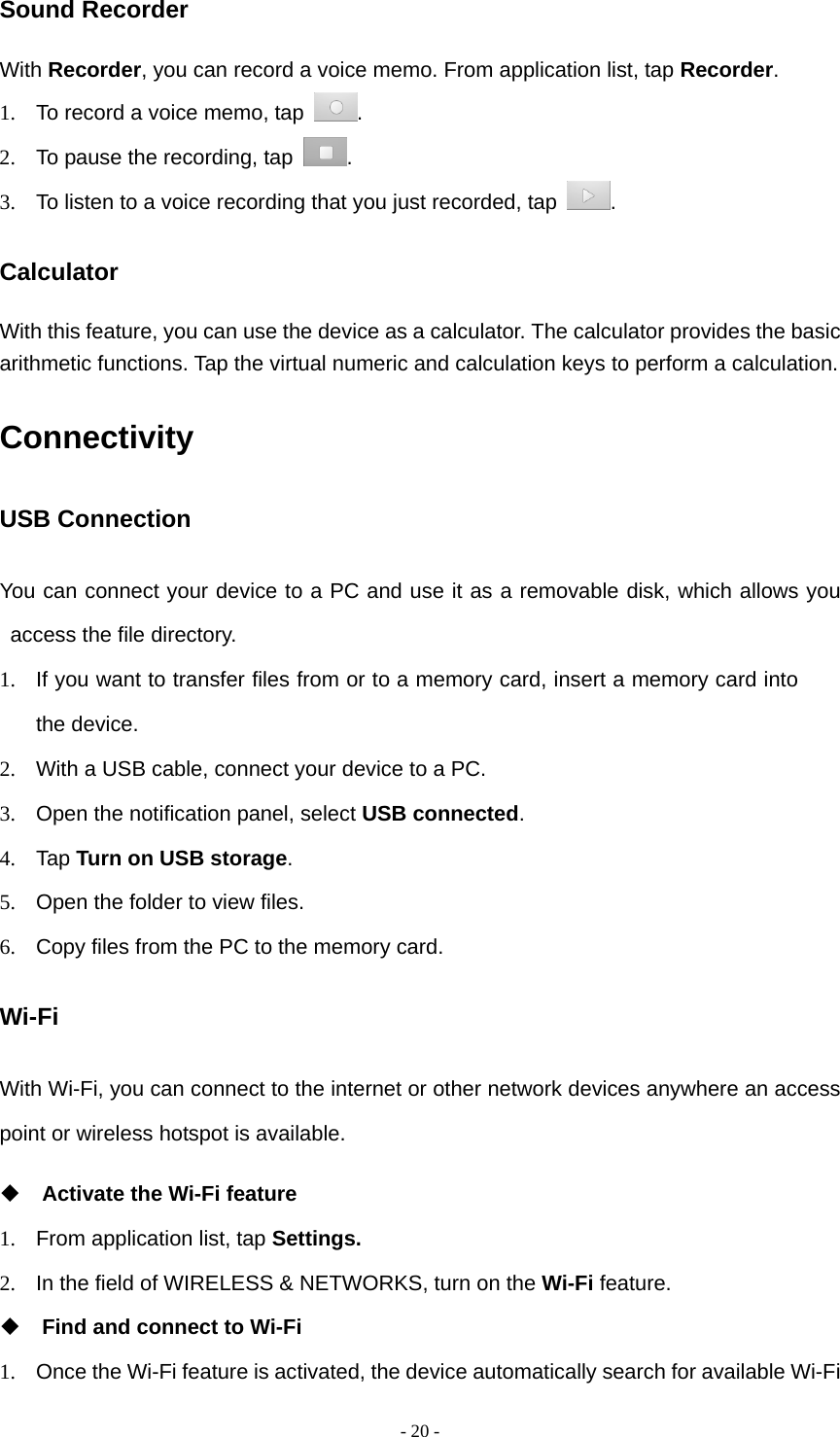 - 20 -Sound Recorder With Recorder, you can record a voice memo. From application list, tap Recorder. 1.  To record a voice memo, tap  . 2.  To pause the recording, tap  . 3.  To listen to a voice recording that you just recorded, tap  . Calculator With this feature, you can use the device as a calculator. The calculator provides the basic arithmetic functions. Tap the virtual numeric and calculation keys to perform a calculation. Connectivity USB Connection You can connect your device to a PC and use it as a removable disk, which allows you access the file directory. 1.  If you want to transfer files from or to a memory card, insert a memory card into the device. 2.  With a USB cable, connect your device to a PC. 3.  Open the notification panel, select USB connected. 4. Tap Turn on USB storage. 5.  Open the folder to view files. 6.  Copy files from the PC to the memory card. Wi-Fi With Wi-Fi, you can connect to the internet or other network devices anywhere an access point or wireless hotspot is available.  Activate the Wi-Fi feature 1.  From application list, tap Settings. 2.  In the field of WIRELESS &amp; NETWORKS, turn on the Wi-Fi feature.  Find and connect to Wi-Fi 1.  Once the Wi-Fi feature is activated, the device automatically search for available Wi-Fi 