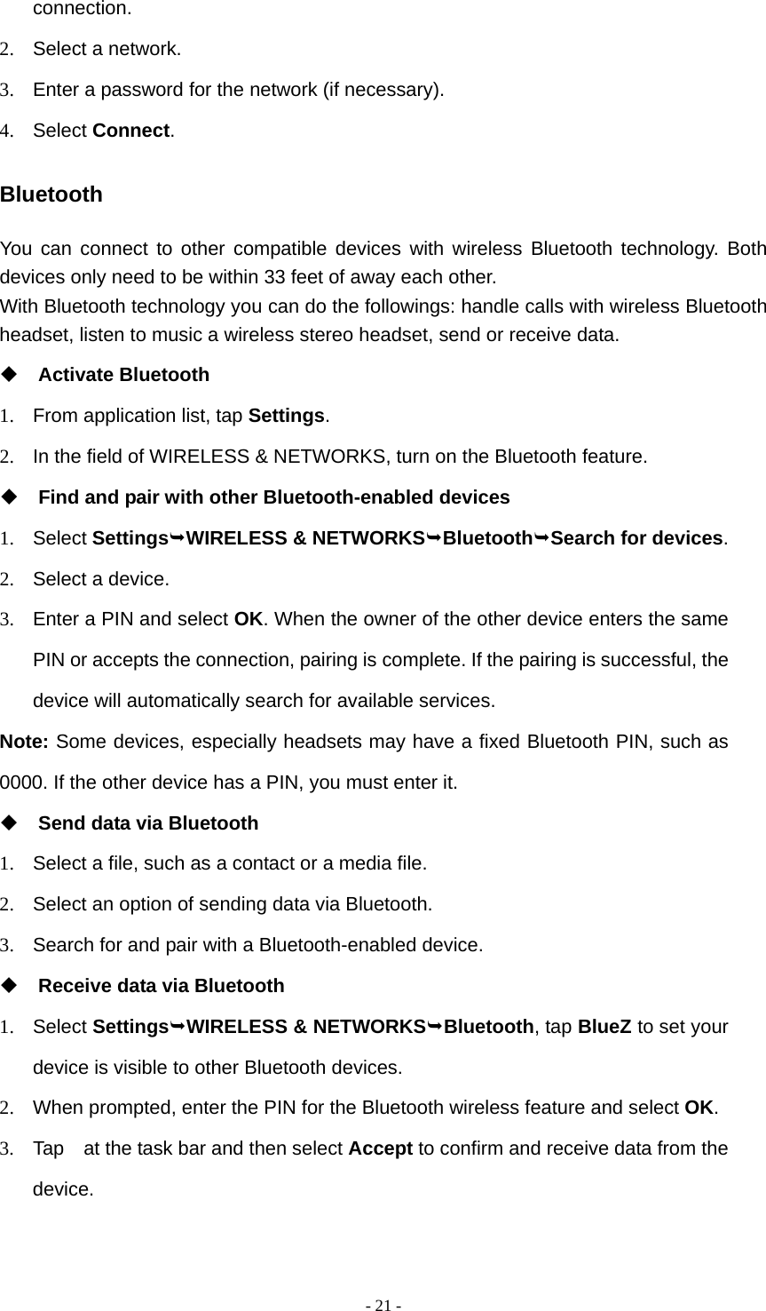  - 21 -connection. 2.  Select a network. 3.  Enter a password for the network (if necessary). 4. Select Connect. Bluetooth You can connect to other compatible devices with wireless Bluetooth technology. Both devices only need to be within 33 feet of away each other. With Bluetooth technology you can do the followings: handle calls with wireless Bluetooth headset, listen to music a wireless stereo headset, send or receive data.  Activate Bluetooth 1.  From application list, tap Settings. 2.  In the field of WIRELESS &amp; NETWORKS, turn on the Bluetooth feature.  Find and pair with other Bluetooth-enabled devices 1. Select SettingsWIRELESS &amp; NETWORKSBluetoothSearch for devices. 2.  Select a device. 3.  Enter a PIN and select OK. When the owner of the other device enters the same PIN or accepts the connection, pairing is complete. If the pairing is successful, the device will automatically search for available services. Note: Some devices, especially headsets may have a fixed Bluetooth PIN, such as 0000. If the other device has a PIN, you must enter it.  Send data via Bluetooth 1.  Select a file, such as a contact or a media file. 2.  Select an option of sending data via Bluetooth. 3.  Search for and pair with a Bluetooth-enabled device.  Receive data via Bluetooth 1. Select SettingsWIRELESS &amp; NETWORKSBluetooth, tap BlueZ to set your device is visible to other Bluetooth devices. 2.  When prompted, enter the PIN for the Bluetooth wireless feature and select OK. 3.  Tap    at the task bar and then select Accept to confirm and receive data from the device. 