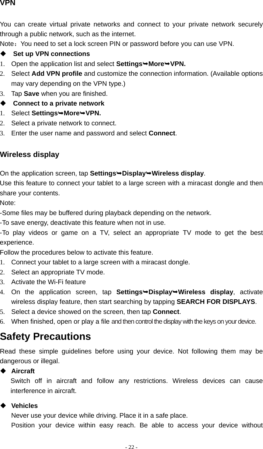  - 22 -VPN You can create virtual private networks and connect to your private network securely through a public network, such as the internet. Note：You need to set a lock screen PIN or password before you can use VPN.  Set up VPN connections 1.  Open the application list and select SettingsMoreVPN. 2. Select Add VPN profile and customize the connection information. (Available options may vary depending on the VPN type.) 3. Tap Save when you are finished.  Connect to a private network 1. Select SettingsMoreVPN. 2.  Select a private network to connect. 3.  Enter the user name and password and select Connect. Wireless display On the application screen, tap SettingsDisplayWireless display. Use this feature to connect your tablet to a large screen with a miracast dongle and then share your contents.   Note: -Some files may be buffered during playback depending on the network. -To save energy, deactivate this feature when not in use. -To play videos or game on a TV, select an appropriate TV mode to get the best experience. Follow the procedures below to activate this feature. 1.  Connect your tablet to a large screen with a miracast dongle. 2.  Select an appropriate TV mode. 3.  Activate the Wi-Fi feature 4.  On the application screen, tap SettingsDisplayWireless display, activate wireless display feature, then start searching by tapping SEARCH FOR DISPLAYS. 5.  Select a device showed on the screen, then tap Connect. 6.  When finished, open or play a file and then control the display with the keys on your device. Safety Precautions Read these simple guidelines before using your device. Not following them may be dangerous or illegal.  Aircraft Switch off in aircraft and follow any restrictions. Wireless devices can cause interference in aircraft.  Vehicles Never use your device while driving. Place it in a safe place. Position your device within easy reach. Be able to access your device without 