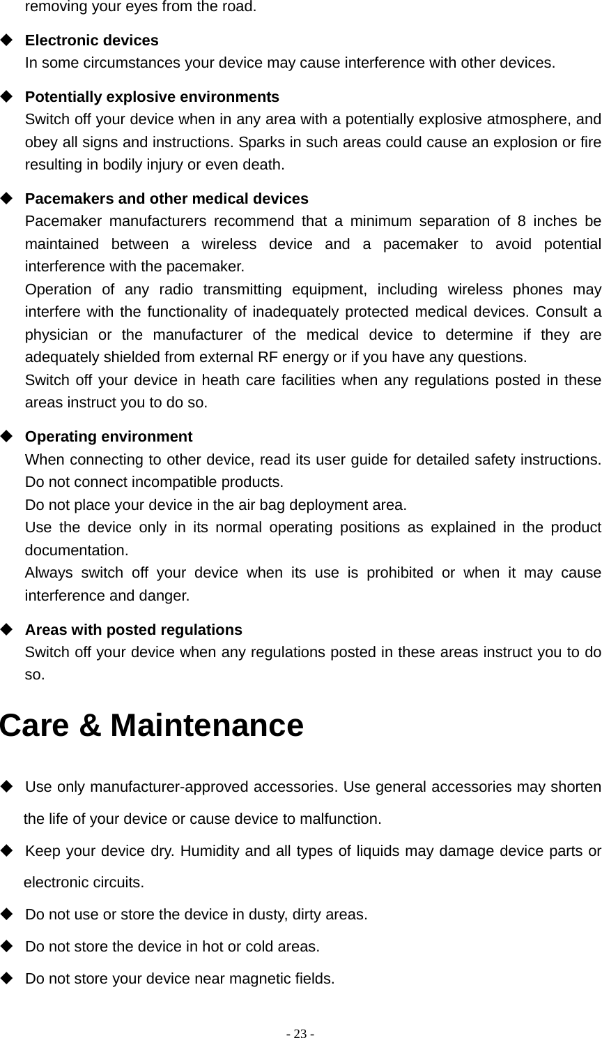  - 23 -removing your eyes from the road.  Electronic devices In some circumstances your device may cause interference with other devices.  Potentially explosive environments Switch off your device when in any area with a potentially explosive atmosphere, and obey all signs and instructions. Sparks in such areas could cause an explosion or fire resulting in bodily injury or even death.  Pacemakers and other medical devices Pacemaker manufacturers recommend that a minimum separation of 8 inches be maintained between a wireless device and a pacemaker to avoid potential interference with the pacemaker. Operation of any radio transmitting equipment, including wireless phones may interfere with the functionality of inadequately protected medical devices. Consult a physician or the manufacturer of the medical device to determine if they are adequately shielded from external RF energy or if you have any questions.   Switch off your device in heath care facilities when any regulations posted in these areas instruct you to do so.  Operating environment When connecting to other device, read its user guide for detailed safety instructions.  Do not connect incompatible products.   Do not place your device in the air bag deployment area. Use the device only in its normal operating positions as explained in the product documentation. Always switch off your device when its use is prohibited or when it may cause interference and danger.  Areas with posted regulations Switch off your device when any regulations posted in these areas instruct you to do so. Care &amp; Maintenance   Use only manufacturer-approved accessories. Use general accessories may shorten the life of your device or cause device to malfunction.     Keep your device dry. Humidity and all types of liquids may damage device parts or electronic circuits.   Do not use or store the device in dusty, dirty areas.   Do not store the device in hot or cold areas.   Do not store your device near magnetic fields. 