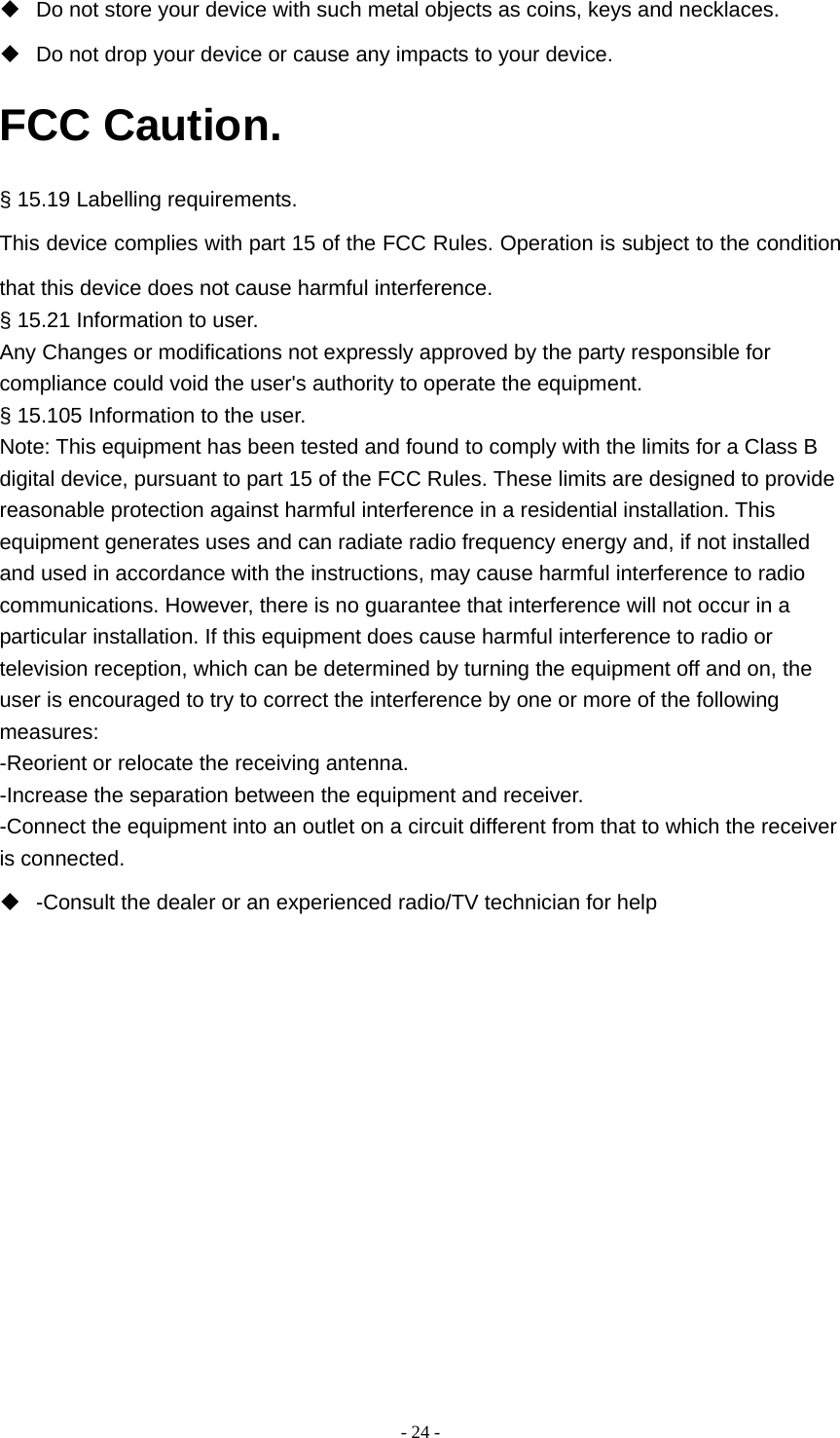  - 24 -  Do not store your device with such metal objects as coins, keys and necklaces.   Do not drop your device or cause any impacts to your device. FCC Caution. § 15.19 Labelling requirements. This device complies with part 15 of the FCC Rules. Operation is subject to the condition that this device does not cause harmful interference. § 15.21 Information to user. Any Changes or modifications not expressly approved by the party responsible for compliance could void the user&apos;s authority to operate the equipment. § 15.105 Information to the user. Note: This equipment has been tested and found to comply with the limits for a Class B digital device, pursuant to part 15 of the FCC Rules. These limits are designed to provide reasonable protection against harmful interference in a residential installation. This equipment generates uses and can radiate radio frequency energy and, if not installed and used in accordance with the instructions, may cause harmful interference to radio communications. However, there is no guarantee that interference will not occur in a particular installation. If this equipment does cause harmful interference to radio or television reception, which can be determined by turning the equipment off and on, the user is encouraged to try to correct the interference by one or more of the following measures: -Reorient or relocate the receiving antenna. -Increase the separation between the equipment and receiver. -Connect the equipment into an outlet on a circuit different from that to which the receiver is connected.   -Consult the dealer or an experienced radio/TV technician for help 