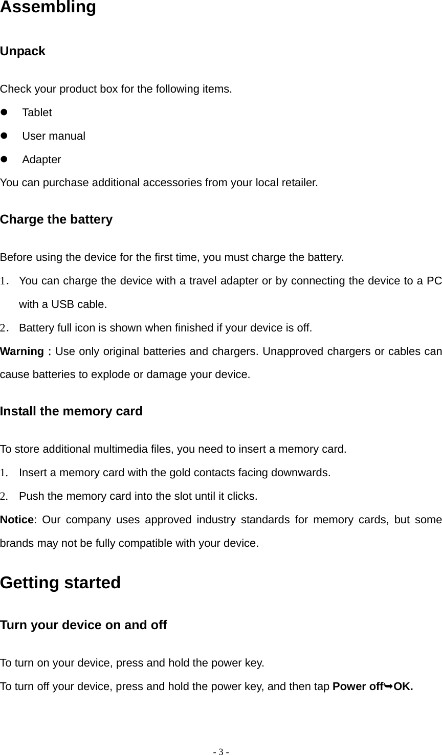  - 3 -Assembling Unpack Check your product box for the following items.  Tablet  User manual  Adapter You can purchase additional accessories from your local retailer. Charge the battery Before using the device for the first time, you must charge the battery. 1． You can charge the device with a travel adapter or by connecting the device to a PC with a USB cable. 2． Battery full icon is shown when finished if your device is off.   Warning：Use only original batteries and chargers. Unapproved chargers or cables can cause batteries to explode or damage your device.   Install the memory card To store additional multimedia files, you need to insert a memory card. 1.  Insert a memory card with the gold contacts facing downwards. 2.  Push the memory card into the slot until it clicks. Notice: Our company uses approved industry standards for memory cards, but some brands may not be fully compatible with your device. Getting started Turn your device on and off To turn on your device, press and hold the power key. To turn off your device, press and hold the power key, and then tap Power offOK. 