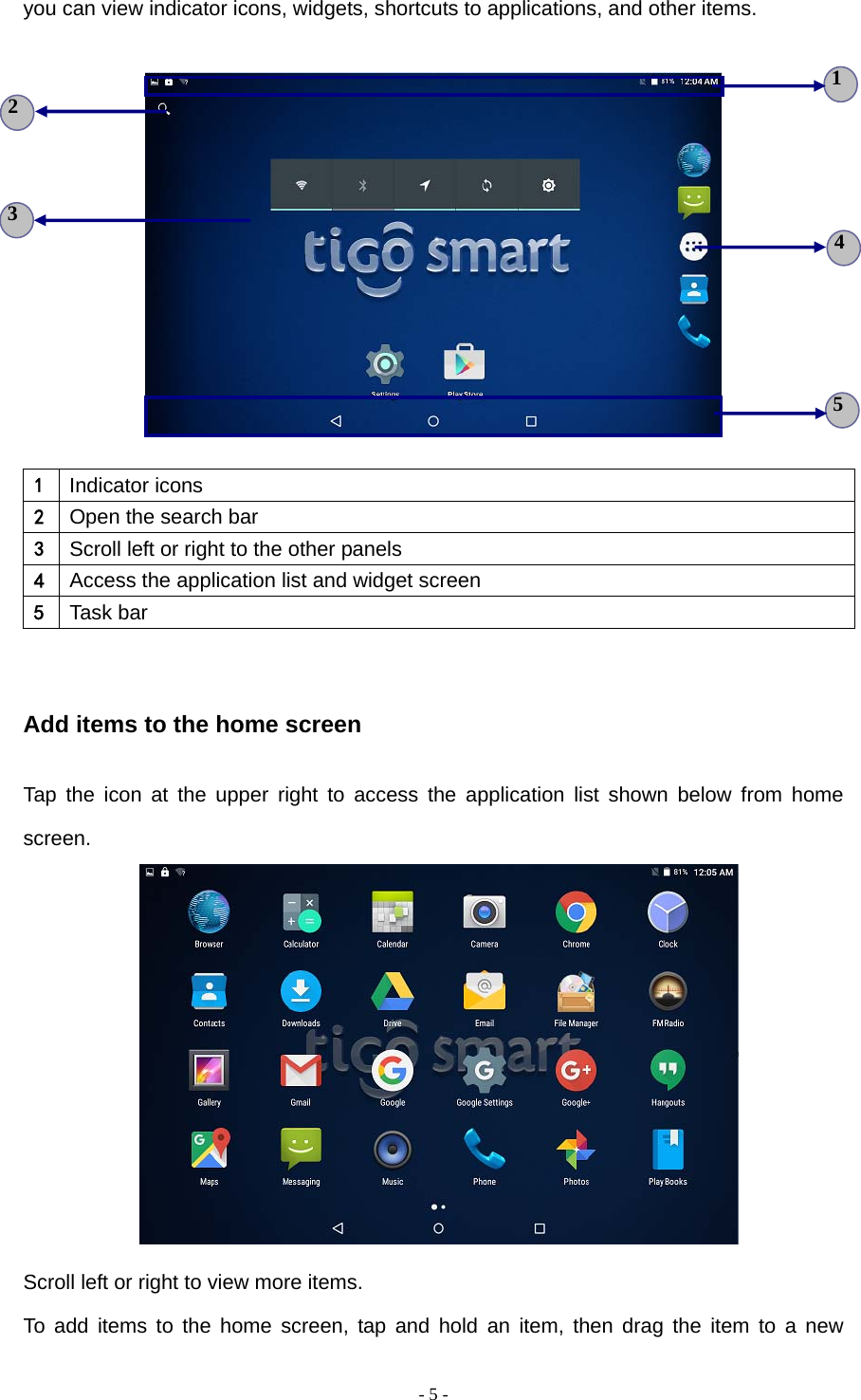  - 5 -you can view indicator icons, widgets, shortcuts to applications, and other items.      1  Indicator icons 2  Open the search bar 3  Scroll left or right to the other panels 4  Access the application list and widget screen 5  Task bar  Add items to the home screen Tap the icon at the upper right to access the application list shown below from home screen.   Scroll left or right to view more items. To add items to the home screen, tap and hold an item, then drag the item to a new 5 3 4 2 1 