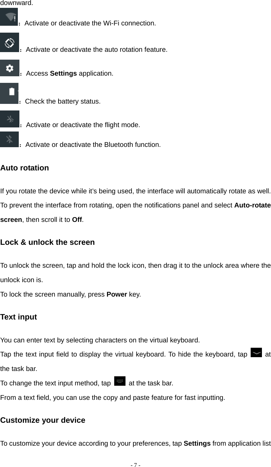  - 7 -downward. ：Activate or deactivate the Wi-Fi connection. ：Activate or deactivate the auto rotation feature. ：Access Settings application. ：Check the battery status. ：Activate or deactivate the flight mode. ：Activate or deactivate the Bluetooth function. Auto rotation If you rotate the device while it’s being used, the interface will automatically rotate as well. To prevent the interface from rotating, open the notifications panel and select Auto-rotate screen, then scroll it to Off. Lock &amp; unlock the screen To unlock the screen, tap and hold the lock icon, then drag it to the unlock area where the unlock icon is. To lock the screen manually, press Power key. Text input You can enter text by selecting characters on the virtual keyboard.   Tap the text input field to display the virtual keyboard. To hide the keyboard, tap   at the task bar. To change the text input method, tap    at the task bar. From a text field, you can use the copy and paste feature for fast inputting. Customize your device To customize your device according to your preferences, tap Settings from application list 