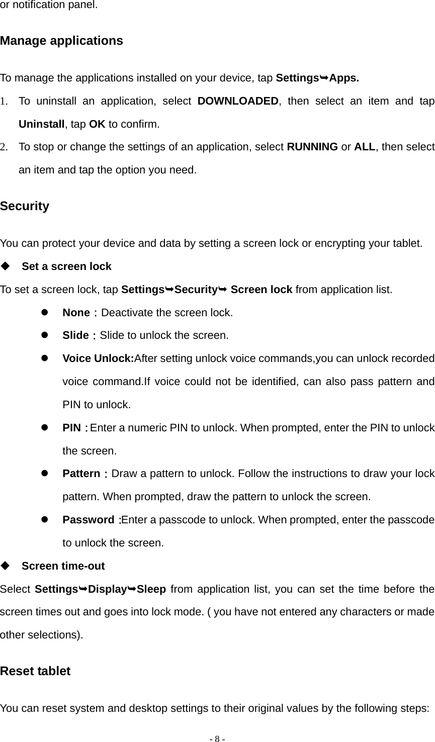  - 8 -or notification panel. Manage applications To manage the applications installed on your device, tap SettingsApps. 1.  To uninstall an application, select DOWNLOADED, then select an item and tap Uninstall, tap OK to confirm. 2.  To stop or change the settings of an application, select RUNNING or ALL, then select an item and tap the option you need. Security You can protect your device and data by setting a screen lock or encrypting your tablet.  Set a screen lock   To set a screen lock, tap SettingsSecurity Screen lock from application list.  None：Deactivate the screen lock.  Slide：Slide to unlock the screen.  Voice Unlock:After setting unlock voice commands,you can unlock recorded voice command.If voice could not be identified, can also pass pattern and PIN to unlock.  PIN：Enter a numeric PIN to unlock. When prompted, enter the PIN to unlock the screen.  Pattern：Draw a pattern to unlock. Follow the instructions to draw your lock pattern. When prompted, draw the pattern to unlock the screen.  Password：Enter a passcode to unlock. When prompted, enter the passcode to unlock the screen.  Screen time-out Select SettingsDisplaySleep from application list, you can set the time before the screen times out and goes into lock mode. ( you have not entered any characters or made other selections). Reset tablet You can reset system and desktop settings to their original values by the following steps: 