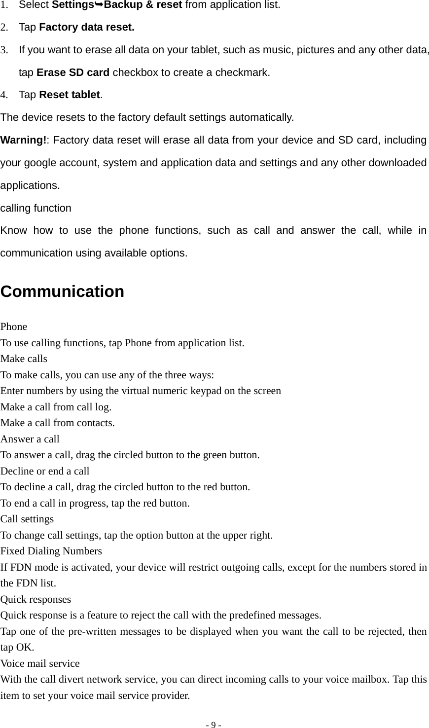  - 9 -1. Select SettingsBackup &amp; reset from application list. 2. Tap Factory data reset. 3.  If you want to erase all data on your tablet, such as music, pictures and any other data, tap Erase SD card checkbox to create a checkmark. 4. Tap Reset tablet. The device resets to the factory default settings automatically. Warning!: Factory data reset will erase all data from your device and SD card, including your google account, system and application data and settings and any other downloaded applications. calling function Know how to use the phone functions, such as call and answer the call, while in communication using available options. Communication Phone To use calling functions, tap Phone from application list. Make calls To make calls, you can use any of the three ways: Enter numbers by using the virtual numeric keypad on the screen Make a call from call log.   Make a call from contacts. Answer a call To answer a call, drag the circled button to the green button. Decline or end a call To decline a call, drag the circled button to the red button. To end a call in progress, tap the red button. Call settings To change call settings, tap the option button at the upper right. Fixed Dialing Numbers If FDN mode is activated, your device will restrict outgoing calls, except for the numbers stored in the FDN list. Quick responses Quick response is a feature to reject the call with the predefined messages. Tap one of the pre-written messages to be displayed when you want the call to be rejected, then tap OK. Voice mail service With the call divert network service, you can direct incoming calls to your voice mailbox. Tap this item to set your voice mail service provider. 