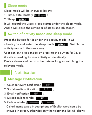 Sleep mode will be shown as below:1. Time, date, battery                 ;2. Sleep                 .It will record the users’ sleep status under the sleep mode. And it will close the reminder of steps and Bluetooth.Sleep modePress the button for 3s under the activity mode, it will vibrate you and enter the sleep mode                 . Switch the activity mode in the same way.User can exit sleep mode by pressing the button for 3s, or it exits according to user activity automatically.Device shows and records the data as long as switching the relevant mode.Switch of activity mode and sleep modeNotification1. Calendar event notification                   ;       2. Social media notification                    ;3. Email notification                   ;             4. Missed calls reminder                   ;5. Calls reminder                   ,                  ;   Caller’s name saved in your phone of English word could be    showed in screen, otherwise only the telephone No. will shows.Message Notification