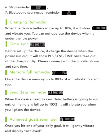 Once the device memory up to 80%、it will vibrate to alarm you.Memory full reminderWhen the device need to sync data, battery is going to run out, or memory is full up to 100%, it will vibrate you when you lighten the device.Sync data reminderOnce you hit one of your daily goal, it will gently vibrate and display “achieved”.Achieved goals reminderWhen the device battery is low up to 10%, it will show          , and vibrate you. You can not operate the device when it under the low power.Charging ReminderBefore set up the device, if charge the device when the power run out, it will show PLS SYNC TIME once take out of the charging clip. Please connect with the mobile phone and sync time.Time sync6. SMS reminder                   ;7. Bluetooth disconnection reminder                     .