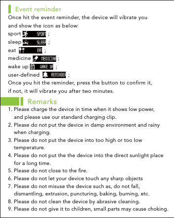 Once hit the event reminder, the device will vibrate you and show the icon as below:sport                 ;sleep                 ;eat                  ;medicine                 ;wake up                 ;user-defined                  ;Once you hit the reminder, press the button to confirm it, if not, it will vibrate you after two minutes.Event reminderRemarks1. Please charge the device in time when it shows low power,     and please use our standard charging clip.2. Please do not put the device in damp environment and rainy     when charging. 3. Please do not put the device into too high or too low     temperature.4. Please do not put the the device into the direct sunlight place     for a long time.5. Please do not close to the fire.6. Please do not let your device touch any sharp objects7. Please do not misuse the device such as, do not fall,     dismantling, extrusion, puncturing, baking, burning, etc.8. Please do not clean the device by abrasive cleaning.9. Please do not give it to children, small parts may cause choking.