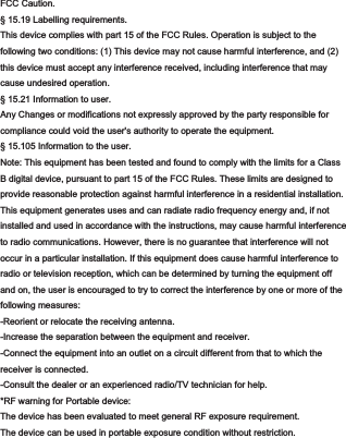 FCC Caution.§ 15.19 Labelling requirements.This device complies with part 15 of the FCC Rules. Operation is subject to thefollowing two conditions: (1) This device may not cause harmful interference, and (2)this device must accept any interference received, including interference that maycause undesired operation.§ 15.21 Information to user.Any Changes or modifications not expressly approved by the party responsible forcompliance could void the user&apos;s authority to operate the equipment.§ 15.105 Information to the user.Note: This equipment has been tested and found to comply with the limits for a ClassB digital device, pursuant to part 15 of the FCC Rules. These limits are designed toprovide reasonable protection against harmful interference in a residential installation.This equipment generates uses and can radiate radio frequency energy and, if notinstalled and used in accordance with the instructions, may cause harmful interferenceto radio communications. However, there is no guarantee that interference will notoccur in a particular installation. If this equipment does cause harmful interference toradio or television reception, which can be determined by turning the equipment offand on, the user is encouraged to try to correct the interference by one or more of thefollowing measures:-Reorient or relocate the receiving antenna.-Increase the separation between the equipment and receiver.-Connect the equipment into an outlet on a circuit different from that to which thereceiver is connected.-Consult the dealer or an experienced radio/TV technician for help.*RF warning for Portable device:The device has been evaluated to meet general RF exposure requirement. The device can be used in portable exposure condition without restriction. 