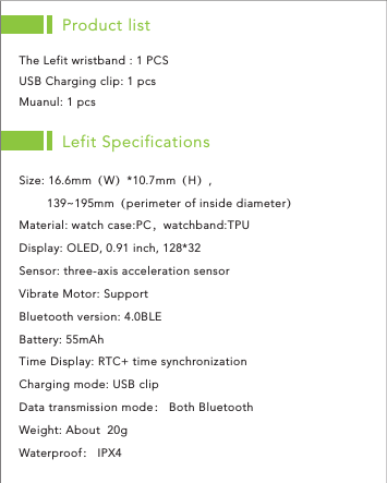 Product listThe Lefit wristband : 1 PCS USB Charging clip: 1 pcs Muanul: 1 pcs Lefit SpecificationsSize: 16.6mm（W）*10.7mm（H）,        139~195mm（perimeter of inside diameter）Material: watch case:PC，watchband:TPUDisplay: OLED, 0.91 inch, 128*32 Sensor: three-axis acceleration sensorVibrate Motor: Support Bluetooth version: 4.0BLEBattery: 55mAhTime Display: RTC+ time synchronizationCharging mode: USB clip Data transmission mode： Both Bluetooth  Weight: About  20gWaterproof： IPX4